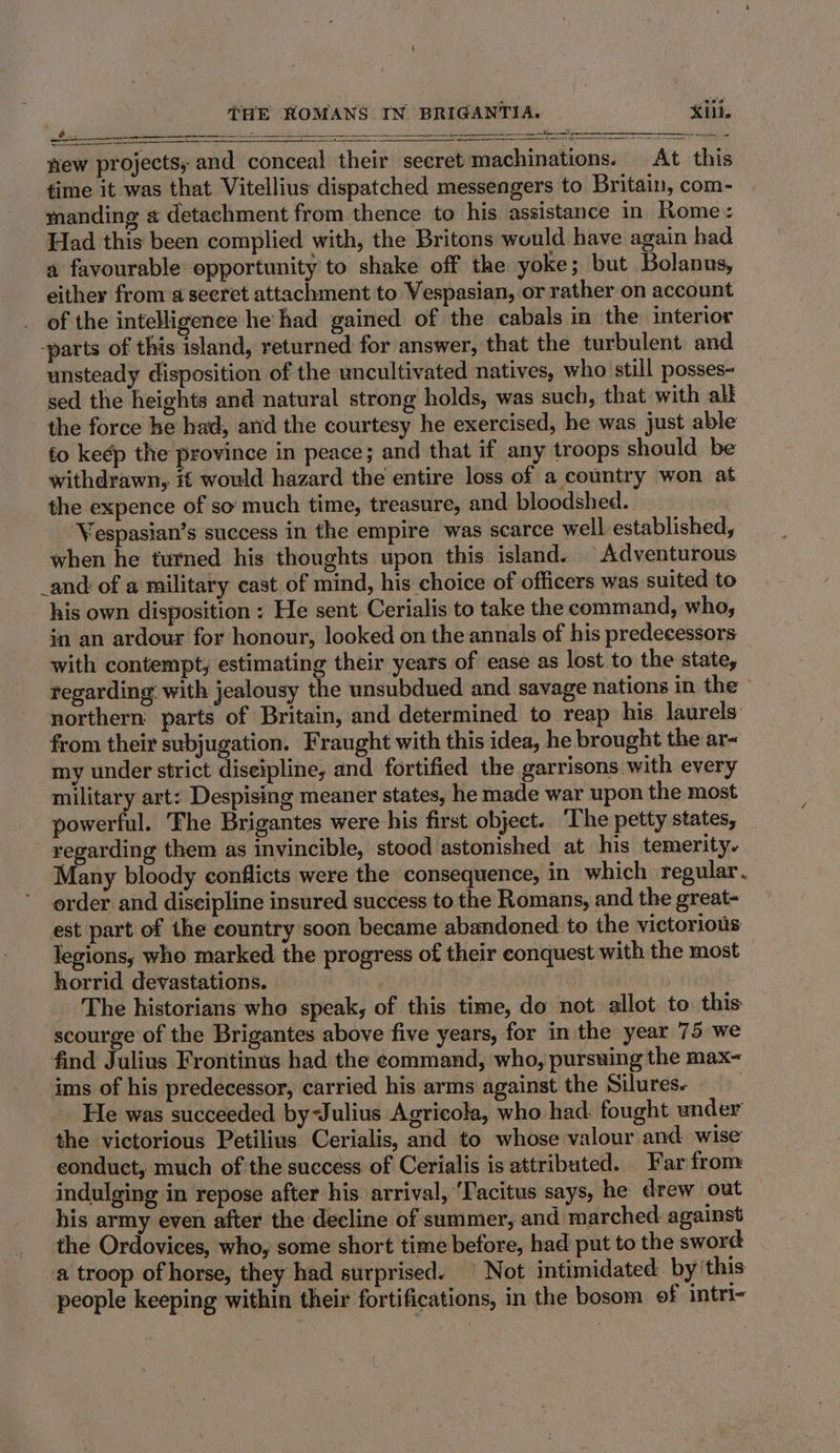 new projects; and conceal their secret machinations. At this time it was that Vitellius dispatched messengers to Britain, com- manding « detachment from thence to his assistance in Rome: Had this been complied with, the Britons would have again had a favourable opportunity to shake off the yoke; but Bolanus, either from a seeret attachment to Vespasian, or rather on account of the intelligence he had gained of the cabals in the interior -parts of this island, returned for answer, that the turbulent and unsteady disposition of the uncultivated natives, who still posses- sed the heights and natural strong holds, was such, that with alk the force he had, and the courtesy he exercised, he was just able to keep the province in peace; and that if any troops should be withdrawn, it would hazard the entire loss of a country won at the expence of so much time, treasure, and bloodshed. Vespasian’s success in the empire was scarce well established, when he turned his thoughts upon this island. Adventurous _and of a military cast of mind, his choice of officers was suited to his own disposition : He sent Cerialis to take the command, who, in an ardour for honour, looked on the annals of his predecessors with contempt, estimating their years of ease as lost to the state, tegarding: with jealousy the unsubdued and savage nations in the © northern parts of Britain, and determined to reap his laurels from their subjugation. Fraught with this idea, he brought the ar- my under strict diseipline, and fortified the garrisons with every military art: Despising meaner states, he made war upon the most powerful. The Brigantes were his first object. The petty states, regarding them as invincible, stood astonished at his temerity. Many bloody conflicts were the consequence, in which regular. order. and discipline insured success to the Romans, and the great- est part of the country soon became abandoned to the victorious legions, who marked the progress of their conquest with the most horrid devastations. : | The historians who speak, of this time, do not allot to this scourge of the Brigantes above five years, for in the year 75 we find Julius Frontinus had the command, who, pursuing the max- ims of his predecessor, carried his arms against the Silures. ! He was succeeded byJulius Agricola, who had. fought under the victorious Petilius Cerialis, and to whose valour and. wise conduct, much of the success of Cerialis is attributed. Far from indulging in repose after his. arrival, ‘Tacitus says, he drew out his army even after the decline of summer, and marched against the Ordovices, who, some short time before, had put to the sword a troop of horse, they had surprised. | Not intimidated by'this people keeping within their fortifications, in the bosom of intri-