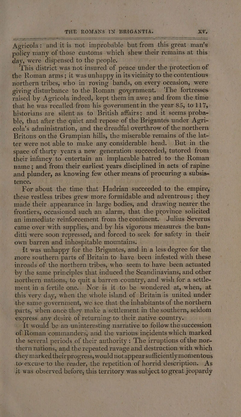 Agricola: and it is not improbable but from this great man’s policy many of those customs which shew their remains at this day, were dispensed to the people. toi This district was not insured of peace under the protection of the Roman arms; it was unhappy in its vicinity to the contentious northern tribes, who in roving bands, on every occasion, were giving disturbance to the Roman government. ‘The fortresses raised by Agricola indeed, kept them in awe; and from the time that he was recalled from his government in the year 85, to 117,. historians are silent as to British affairs; and it seems proba- ble, that after the quiet and repose of the Brigantes under Agri- cola’s administration, and the dreadful overthrow of the northern Britons on the Grampian hills, the miserable remains of the lat- ter were not able to make any considerable head. But in the space of thirty years a new generation succeeded, tutored from their infancy to entertain an implacable hatred to the Roman name; and from their earliest years disciplined in acts of rapine and plunder, as knowing few other means of procuring a subsis- tence. . . For about the time that Hadrian succeeded to the empire, these restless, tribes grew more formidable and adventrous; they made their appearance in large bodies, and drawing nearer the frontiers, occasioned such an alarm, that the province solicited an immediate reinforcement from the continent. Julius Severus came over with supplies, and by his vigorous measures ‘the ban- ditti were soon repressed, and forced to seek for safety in their own barren and inhospitable mountains. » {t was unhappy for the Brigantes, and in a less: degree for the more southern parts of Britain to have been infested with these inroads of the northern tribes, who: seem to have: been actuated by the same principles that induced the Scandinavians, and other northern nations, to quit a barren country, and wish for a settle- ment in a fertile one. Nor is it to: be wondered at, when, at this very day, when the whole island of Britain is united under the same government, we see that the inhabitants of the northern parts, when once they make a settlement in the southern, seldom express. any desire of returning to their native country.: It would be an uninteresting narrative to follow the succession of Roman commanders; and the various incidents which marked the several periods of their authority : The irruptions of the nor- thern nations, and the repeated ravage and destruction with which they marked theirprogress, would net appear sufficiently momentous to«excuse’to the reader, the repetition of horrid description. As it was observed before, this territory was subject to great Jeopardy