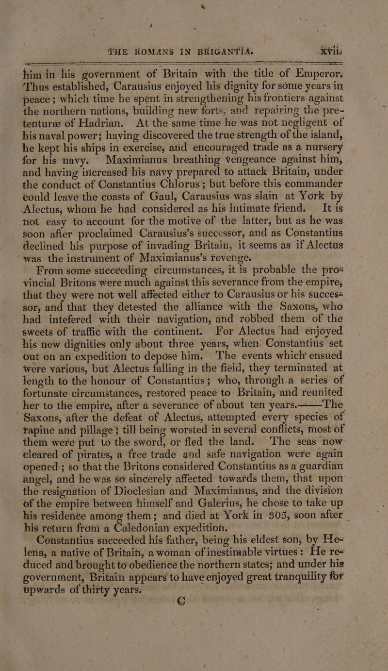 him in his government of Britain with the title of Emperor. Thus established, Carausius enjoyed his dignity for some years in peace ; which time he spent in strengthening his frontiers against the northern nations, building new forts, and repairing the pre- tenturze of Hadrian. At the same time he was not negligent of his naval power; having discovered the true strength of the island, he kept his ships in exercise; and encouraged trade as a nursery for his navy. Maximianus breathing vengeance against him, and having iricreased his navy prepared to attack Britain, under the conduct of Constantius Chlorus; but before.this commander vould leave the coasts of Gaul, Carausius was slain at York by Alectus; whom he had considered as his intimate friend. It is not easy to account for the motive of the latter, but as he was soon after proclaimed Caratisius’s successor, and as Constantius declined his purpose of invading Britain, it seems as if Alectus was the instrument of Maximianus’s revenge. From some sticceeding circumstances, it is probable the pros vincial Britons were much against this severance from the empire; that they were not well affected either to Carausius or his succes= sor, and that they detested the alliance with the Saxons, who had intefered with their navigation, and robbed them of the - sweets of traffic with the continent. For Alectus had enjoyed his new dignities only about three years, when. Constantius set out on an expedition to depdse him. The events which ensued were various, but Alectus falling in the field, they terminated at length to the honour of Constantius; who, through a series of fortunate circumstances, restored peace to Britain, and reunited ‘her to the empire, after a severance of about ten years.——The_ Saxons, after the defeat of Alectus, attempted every species of ‘fapine and pillage} till being worsted in several conflicts, most of them were put 1o the sword, or fled the land. The seas now: cleared of pirates, a free trade and safe navigation were again opened; so that the Britons considered Constantius as a guardian angel, and he was so sincerely affected towards them, that upon the resignation of Dioclesian and Maximianus, and the division of the empire between himself and Galerius, he chose to take up | his residence among them; and died at York in 305, soon after _ his return from a Caledonian expedition. | - Constantius succeeded his father, being his eldest son, by He« lena, a native of Britain, a woman of inestimable virtues: He re« duced ahd brought to obedierice the northern states; and under his government, Britain appears to have enjoyed great tranquility for upwards of thirty years: er
