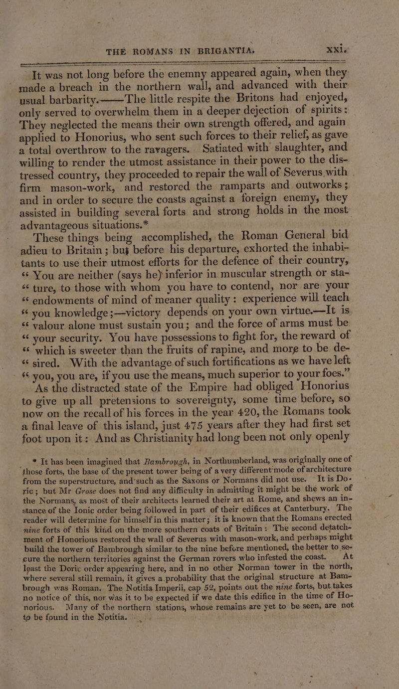 pec i IE It was not long before the enemny appeared again, when they made a breach in the northern wall, and advanced with their usual. barbarity.—The little respite the Britons had enjoyed, only served to overwhelm them in a deeper dejection of spirits ; They neglected the means their own strength offered, and again applied to Honorius, who sent such forces to their relief, as gave a total overthrow to the ravagers. Satiated with slaughter, and willing to render the utmost assistance in their power to the dis-. tressed country, they proceeded to repair the wall of Severus with firm mason-work, and restored the ramparts and. outworks ; and in order to secure the coasts against a foreign enemy, they assisted in building several forts and strong holds in the most. advantageous situations.” | These things being accomplished, the Roman General bid adieu to Britain; bu} before his departure, exhorted the inhabi-~ tants to use their utmost efforts for the defence of their country, « You are neither (says he) inferior in muscular strength or sta~ ‘¢ ture, to those with whom you have to contend, nor are your “¢ endowments of mind of meaner quality: experience will teach * you knowledge;—victory depends on your own virtue.-—It is, &lt;¢ valour alone must sustain you; and the force of arms must be “ your security. You have possessions to fight for, the reward of ss which is sweeter than the fruits of rapine, and morg to be de- «sired. With the advantage of such fortifications as we have left - 6 you, you are, if you use the means, much superior to your foes.” As the distracted state of the Empire had obliged Honorius to give up all pretensions to sovereignty, some time before, so now on the recall of his forces in the year 420, the Romans took a final leave of this island, just 475 years after they had first set foot upon it: And as Christianity had long been not only openly _ ™ It has been imagined that Bambrough, in Northumberland, was originally one of those forts, the base of the present tower being of a very different'mode of architecture from the superstructure, and’such as the Saxons or Normans did not use. “It is Do- ric; but Mr Grose does not find any difficulty in admitting it might be the work of the Normans, as most of their architects learned their art at Rome, and shews an in- stance of the Ionic order being followed in part of their edifices at Canterbury. The reader will determine for himself in this matter; it is known that the Romans erected nine forts of this kind on the more southern coats of Britain: The second detatch- ment of Honorious restored the wall of Severus with mason-work, and perhaps might build the tower of Bambrough similar to the nine before mentioned, the better to se- -cure the northern territories against the German rovers who infested the coast. At least the Doric order appearing here, and in no other Norman tower in the north, where several still remain, it gives a probability that the original structure. at Bam- brough was Roman. The Notitia Imperii, cap 52, points out the nine forts, but takes no notice of this, nor was it to be expected if we date this edifice in the time of Ho- norious. Many of the northern stations, whose remains are yet to be seen, are not to be found in the Notitia. ._.. oe