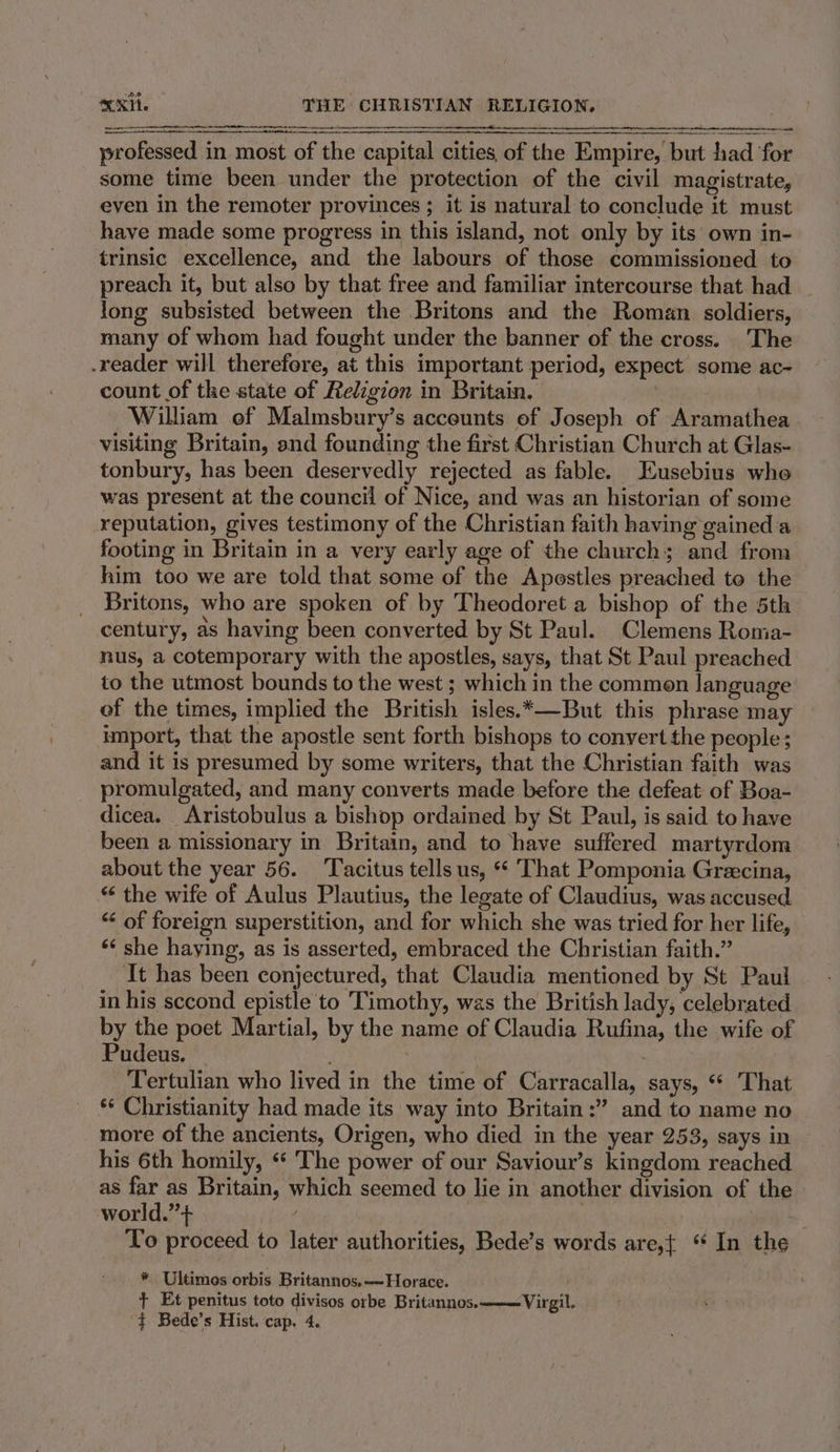 a ee professed in most of the capital cities of the Empire, but had for some time been under the protection of the civil magistrate, even in the remoter provinces ; it is natural to conclude it must have made some progress in this island, not only by its own in- trinsic excellence, and the labours of those commissioned to preach it, but also by that free and familiar intercourse that had | long subsisted between the Britons and the Roman soldiers, many of whom had fought under the banner of the cross. The .reader will therefore, at this important period, expect some ac- count of the state of Religion in Britain. | William of Malmsbury’s accounts of Joseph of Aramathea visiting Britain, and founding the first Christian Church at Glas- tonbury, has been deservedly rejected as fable. Eusebius who was present at the council of Nice, and was an historian of some reputation, gives testimony of the Christian faith having gained a footing in Britain in a very early age of the church; and from him too we are told that some of the Apostles preached to the Britons, who are spoken of by Theodoret a bishop of the 5th century, as having been converted by St Paul. Clemens Ronia- nus, a cotemporary with the apostles, says, that St Paul preached to the utmost bounds to the west ; which in the common language of the times, implied the British isles.*—But this phrase may umport, that the apostle sent forth bishops to convert the people; and it is presumed by some writers, that the Christian faith was promulgated, and many converts made before the defeat of Boa- dicea. Aristobulus a bishop ordained by St Paul, is said to have been a missionary in Britain, and to have suffered martyrdom about the year 56. ‘Tacitus tells us, “ That Pomponia Greecina, “ the wife of Aulus Plautius, the legate of Claudius, was accused “¢ of foreign superstition, and for which she was tried for her life, ‘‘ she haying, as is asserted, embraced the Christian faith.” It has been conjectured, that Claudia mentioned by St Paul in his sccond epistle to Timothy, was the British lady, celebrated by the poet Martial, by the name of Claudia Rufina, the wife of Pudeus. | Tertulian who lived in the time of Carracalla, says, “ That *¢ Christianity had made its way into Britain:” and to name no more of the ancients, Origen, who died in the year 253, says in his 6th homily, * The power of our Saviour’s kingdom reached as far as Britain, which seemed to lie in another division of the world.”+ | t To proceed to later authorities, Bede’s words are,{ ‘ In the * Ultimos orbis Britannos.—~Horace. + Et penitus toto divisos orbe Britannos. Virgil.