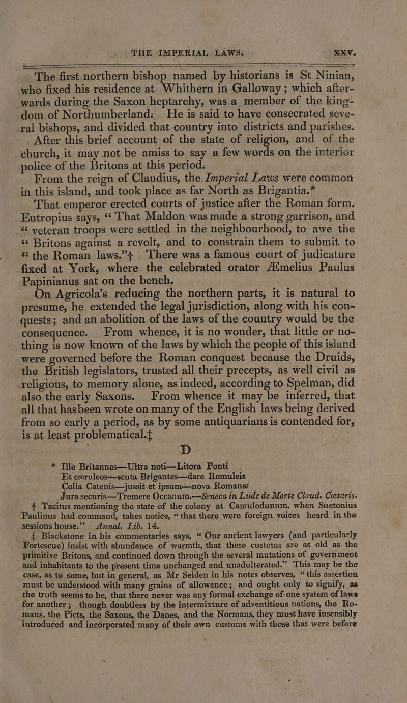 THE IMPERIAL LAWS. XX. _. The first northern bishop named by historians is St Ninian, who fixed his residence at Whithern in Galloway ; which after- wards during the Saxon heptarchy, was a member of the king- dom of Northumberland: He is said to have consecrated seve- ral bishops, and divided that country into districts and parishes. After this brief account of the state of religion, and of the church, it may not be amiss to say a few words on the interior police of the Britons at this period. a From the reign of Claudius, the Imperial Laws were common in this island, and took place as far North as Brigantia.* _ That emperor erected courts of justice after the Roman form. Eutropius says, * That Maldon was made a strong garrison, and ‘s veteran troops were settled in the neighbourhood, to awe the ‘«* Britons against a revolt, and to constrain them to submit to “ the Roman laws.”+ There was a famous court of judicature fixed at York, where the celebrated orator A‘melius Paulus Papinianus sat on the bench. ' . On Agricola’s reducing the northern parts, it is natural to presume, he extended the legal jurisdiction, along with his con- quests; and an abolition of the laws of the country would be the consequence. From whence, it is no wonder, that little or no- thing is now known of the laws by which the people of this island were governed before the Roman conquest because the Druids, the British legislators, trusted all their precepts, as well civil as -religious, to memory alone, as indeed, according to Spelman, did. also the early Saxons. From whence it may be inferred, that all that hasbeen wrote on many of the English laws being derived from so early a period, as by some antiquarians is contended for, is at least problematical.t =e * Tile Britannes—Ultra noti—Litora Ponti. Et ceruleos+-scuta Brigantes—dare Romuleis Colla Catenis—jussit et ipsum—nova Romana _ . Jura securis—Tremere Occanum.—Seneca in Liide de Morte Claud. Cesaris. _ t+ Tacitus mentioning the state of the colony at Camulodunum, when Suetonius Paulinus had command, takes notice, “ that there were foreign voices heard in the sessions house.” Annal. Lib. 14. ; _ $ Blackstone in his commentaries says, “ Our ancient lawyers (and particularly Fortescue) insist with abundance of warmth, that these customs are as old as the primitive Britons, and continued down through the several mutations of goverhment and inhabitants to the present time unchanged and unadulterated.” This may be the case, as to some, but in general, as Mr Selden in his notes observes, “ this assertion must be understood with many grains of allowance; and ought only to signify, as the truth seems to be, that there never was any formal exchange of-one system of laws for another; though doubtless by the intermixture of adventitious nations, the Ro- mans, the Picts, the Saxons, the Danes, and the Normans, they must have insensibly introduced and incorporated many of their own customs with those that were before %