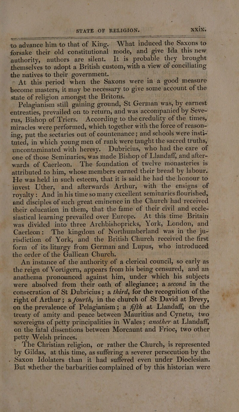 STATE OF RELIGION. RX. Ss SSS eS = to advance him to that of King. What induced the Saxons to forsake their old constitutional mode, and give Ida this new ‘authority, authors are silent. It is probable they brought themselves to adopt a British custom, with-a view of conciliating the natives to their government. aie: » At this period’ when the Saxons were in a good measure become masters, it may be necessary to give some account of the state of religion amongst the Britons. AE ES 3 Pelagianism still gaining ground, St German was, by earnest entreaties, prevailed on to return, and was accompanied by Seve- rus, Bishop of Triers. According to the credulity of the times, miracles were performed, which together with the force of reason- ing, put the sectaries out of countenance ; and schools were insti- tuted, in which young men of rank were taught the sacred truths, uncontaminated with heresy. Dubricius, who had the care of one of those Seminaries, was made Bishop of Llandaff, and after- wards of Caerleon. ‘The foundation of twelve monasteries is attributed to him, whose members earned their bread by labour. He was held in such esteem, that it is said he had the honour to invest Uther, and afterwards Arthur, with the ensigns of royalty: And in his time so many excellent seminaries flourished, and disciples of such great eminence in the Church had received their education in them, that the fame of their civil and eccle- siastical learning prevailed over Europe. At this time Britain Caerleon: ‘The kingdom of Northumberland was in the ju- risdiction of York, and the British Church received the first form of its liturgy from German and Lupus, who introduced the order of the Gallican Church. . An instance of the authority of a clerical council, so early as the reign of Vortigern, appears from his being censured, and an anathema pronounced against him, under which his subjects were absolved from their oath of allegiance; a second in the consecration of St Dubricius; a ¢hird, for the recognition of the right of Arthur; a,fourth, in the church of St David at Brevy, on the prevalence of Pelagianism; a fifth at Llandaff, on the treaty of amity and peace between Mauritius and Cynetu, two sovereigns of petty principalities in Wales; another at Llandaff, on the fatal dissentions between Morcaunt and Frioc, two other petty Welsh princes. | _ The Christian religion, or rather the Church, is represented by Gildas, at this time, as suffering a severer persecution by the . Saxon Idolaters than it had suffered even under Dioclesian. But whether the barbarities complained of by this historian were. ee Day