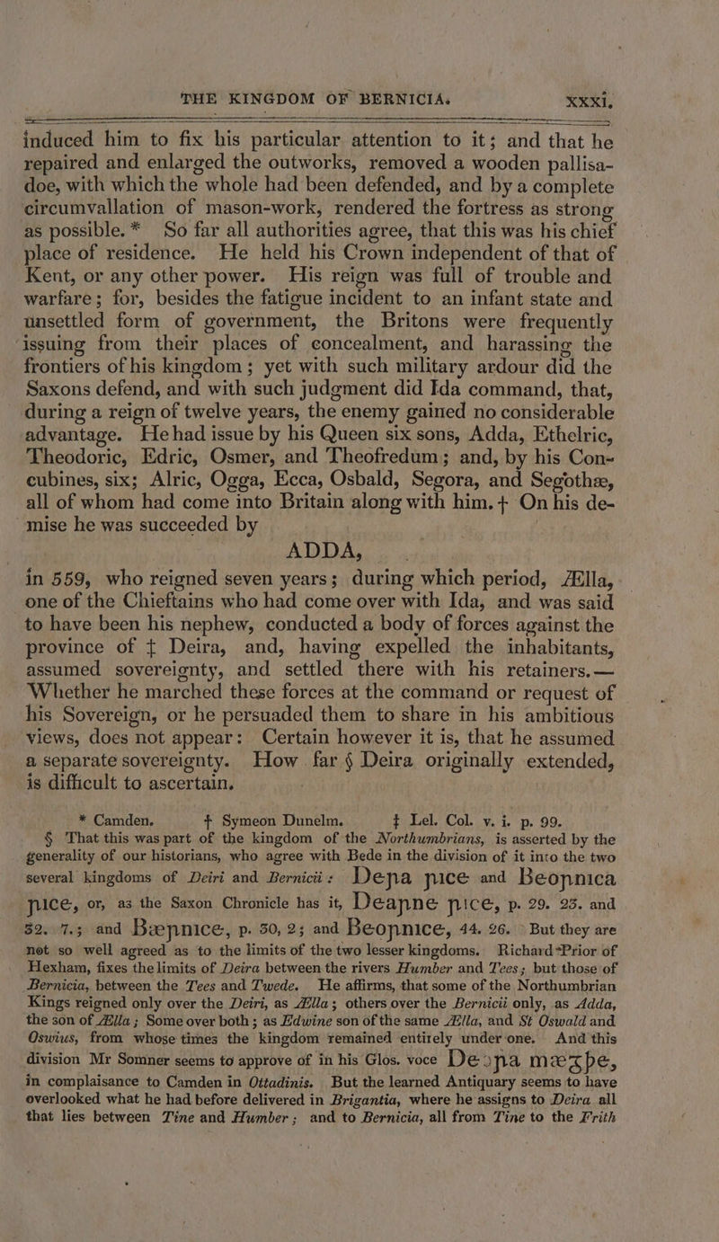 SS induced him to fix his particular attention to it; and that he repaired and enlarged the outworks, removed a wooden pallisa- doe, with which the whole had been defended, and by a complete circumvallation of mason-work, rendered the fortress as strong as possible. * So far all authorities agree, that this was his chief place of residence. He held his Crown independent of that of Kent, or any other power. His reign was full of trouble and warfare; for, besides the fatigue incident to an infant state and unsettled form of government, the Britons were frequently issuing from their places of concealment, and harassing the frontiers of his kingdom; yet with such military ardour did the Saxons defend, and with such judgment did Ida command, that, during a reign of twelve years, the enemy gained no considerable advantage. Hehad issue by his Queen six sons, Adda, Ethelric, Theodoric, Edric, Osmer, and Theofredum; and, by his Con~ cubines, six; Alric, Ogga, Ecca, Osbald, Segora, and Segothe, all of whom had come into Britain along with him. + On his de- “mise he was succeeded by ADDA, | in 559, who reigned seven years; during which period, Aélla, one of the Chieftains who had come over with Ida, and was said to have been his nephew, conducted a body of forces against the province of + Deira, and, having expelled the inhabitants, assumed sovereignty, and settled there with his retainers. — Whether he marched these forces at the command or request of his Sovereign, or he persuaded them to share in his ambitious views, does not appear: Certain however it is, that he assumed a separate sovereignty. How far § Deira originally extended, is difficult to ascertain. | _ * Camden. + Symeon Dunelm. ¢ Lel. Col. v. i. p. 99. § That this was part of the kingdom of the Northumbrians, is asserted by the generality of our historians, who agree with Bede in the division of it into the two several kingdoms of Deiri and Bernicii : Dena pice and Beopnica yuce, or, as the Saxon Chronicle has it, Deanne price, p- 29. 235. and 32. 7.3 and Beepnice, p. 30, 23 and Beonnice, 44, 26. &gt; But they are not so well agreed as to the limits of the two lesser kingdoms. Richard=Prior of Hexham, fixes the limits of Deira between the rivers Humber and Tes; but those of Bernicia, between the Tees and Twede. He affirms, that some of the Northumbrian Kings reigned only over the Deiri, as Zilla; others over the Bernicii only, as Adda, the son of ila ; Some over both ; as Hdwine son of the same Alla, and St Oswald and Oswius, from whose times the kingdom remained entirely under one. And this division Mr Somner seems to approve of in his Glos. voce De 3 pa mzezpe, in complaisance to Camden in Oitadinis. But the learned Antiquary seems to have overlooked what he had before delivered in Brigantia, where he assigns to Deira all that lies between Tine and Humber; and to Bernicia, all from Tine to the Frith