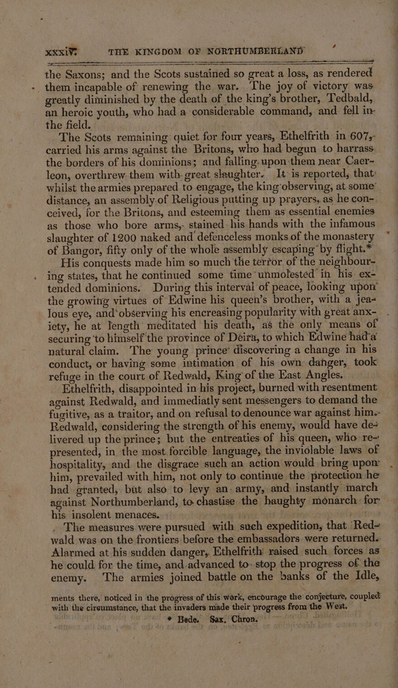 SSS _them incapable of renewing the war. The joy of victory was greatly diminished by the death of the king’s brother, Tedbald, an heroic youth, who had a considerable command, and. fell in- the field. : | i aid ee The Scots remaining: quiet for four years, Ethelfrith in 607, carried his arms against the Britons, who had begun to harrass the borders of his dominions; and falling. upon them near Caer- leon, overthrew. them with. great slaughter. It-is reported, that whilst the armies prepared to engage, the king observing, at some’ distance, an assembly.of Religious putting up prayers,.as he con- _ ceived, for the Britons, and esteeming them as essential enemies as those who bore arms,- stained-his hands with the infamous slaughter of 1200 naked and defenceless monks of the monastery of Bangor, fifty only of the whole assembly escaping by flight.* His conquests made him so much the terror of the neighbour- ing states, that he continued some time’ unmolested in his ex- tended dominions. During this interval of peace, looking upon the growing virtues of Edwine his queen’s brother, with a jea- lous eye, and‘observing his encreasing popularity with great anx- iety, he at Tength meditated his death, as the only means of securing ‘to himself the province of Deira, to which Edwine hada natural claim. The young prince’ discovering a change in his conduct, or having some intimation of his own: danger, took refuge in the court of Redwald, King’ of the East Angles. Ethelfrith, disappointed in his project, burned with resentment against Redwald, and immediatly sent messengers to demand the fugitive, as a traitor, and on refusal to denounce war against him-- Redwald, considering the strength of his enemy, would have de= livered up the prince; but the entreaties of his queen, who: re~ presented, in the most forcible language, the inviolable laws of hospitality, and the disgrace such an action would bring upon: him, prevailed with him, not only to continue the protection he had granted, but also to levy an. army, and: instantly march against Northumberland, to chastise the haughty monarch: for his insolent menaces. 4 | : | The measures were pursued with such expedition, that Red= wald was on the frontiers: before the embassadors were returned.. Alarmed at his sudden danger;,. Ethelfrith raised such forces as he could for the time, and.advanced to- stop the progress of the enemy. The armies joined battle on the »anks of the Idle, ments there, noticed in the progress of this work, encourage the conjecture, coupled  with the cireumstance, that the invaders made their ‘progress from the West. * Bede. Sax. Chron.