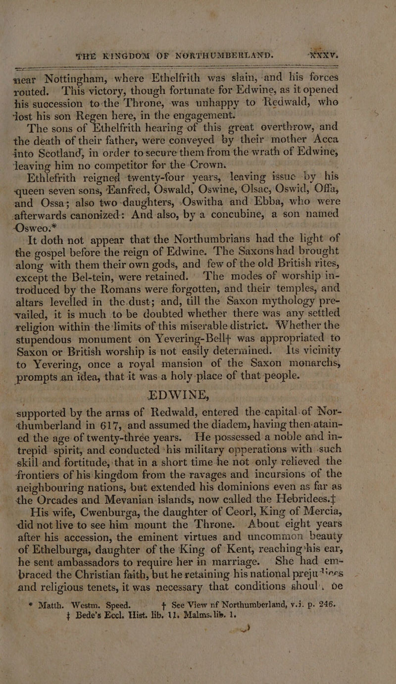 [Lie EI eS SOR UN PP Set BeOS MERE © BEREAN SGDY WDE PE NS SEE hse LCA CANNON AOU SN I SPS a i ee cscs sais meat Nottingham, where Ethelfrith was slain, ‘and his forces routed. This‘victory, though fortunate for Edwine, as it opened his succession to-the Throne, was unhappy to Redwald, who ‘Jost his son Regen here, in the engagement. . The sons of Ethelfrith hearing of this great overthrow, and the death of their father, were conveyed by their mother Acca into Scotland, in order tosecure them from the wrath of Edwine, jeaving him no competitor for the ‘Crown. a Ce, ! Ethlefrith reigned twenty-four years, leaving issue by his  queen seven sons, ‘Manfred, Oswald, Oswine, Olsac,:Oswid, Offa, and Ossa; also two -daughters, -Oswitha and Ebba, who were afterwards canonized: And-also, by a concubine, a son named -Osweo:* PANG It doth not appear that the Northumbrians had the light of the gospel before the reign of Edwine. The Saxons had brought along with them their own gods, and few of the old British rites, except the Bel-tein, were retained. ‘The modes of worship in- troduced by the Romans were forgotten, and their temples, and altars levelled in the.dust; and, till the Saxon mythology pre- vailed, it is much to be doubted whether there was any settled religion within the limits of this miserable district. Whether the stupendous monument on Yevering-Bell+ was appropriated to Saxon or British worship is not easily determined. Its vicinity to Yevering, once a royal mansion of the Saxon monarchs, prompts an idea, that it was-a holy place of that people. .EDWINE, | supported by the arms of Redwald, entered the-capital-of ‘Nor- thumberland in 617, and assumed the diadem, having then-atain- ed the age of twenty-thrée years. He possessed. a noble and in- trepid spirit, and. conducted his military opperations with such skill and fortitude, that in a short time he net only relieved the frontiers of his:kingdom from the ravages and incursions of the neighbouring nations, but extended his dominions even as far as the Orcades and Mevanian islands, now called the Hebridees.t{ His wife, Cwenburga, the daughter of Ceorl, King of Mercia, did not live to see him mount the Throne. About eight years after his accession, the eminent virtues and uncommon beauty of Ethelburga, daughter of the King of Kent, reaching‘his ear, he sent ambassadors to require her in marriage. She had em~- braced the Christian faith, but he retaining his national preju tes and religious tenets, it was necessary that conditions shoul, be * Matth. Westm. Speed. © + See View nf Northumberland, v.i. p. 246. ¢ Bede’s Eccl. Bist. lib. 11. Malms. li. 1, )