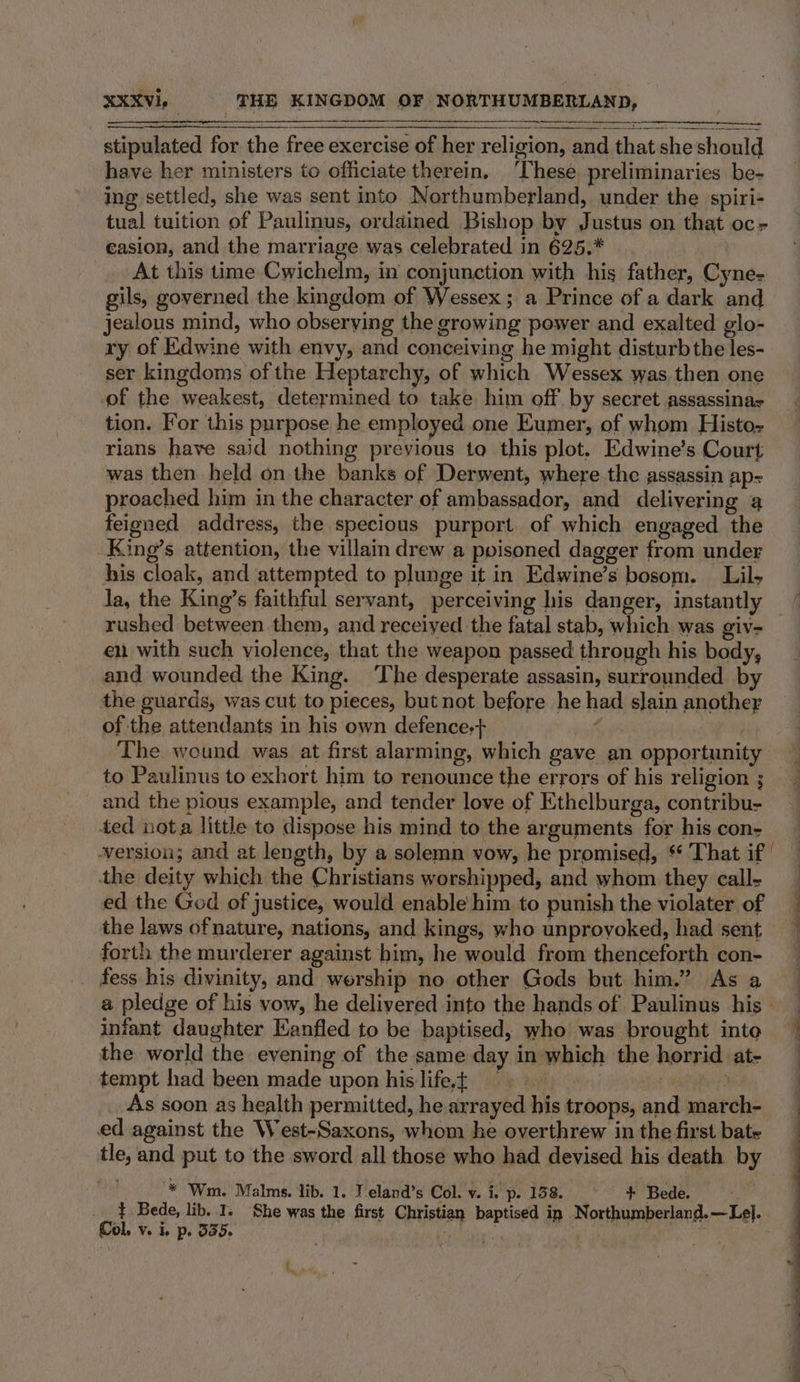 stipulated for the free exercise of her religion, and that she should have her ministers to officiate therein, These preliminaries be- ing settled, she was sent into Northumberland, under the spiri- tual tuition of Paulinus, ordained Bishop by Justus on that oc casion, and the marriage was celebrated in 625.* | At this time Cwichelm, in conjunction with his father, Cyne- gils, governed the kingdom of Wessex; a Prince of a dark and jealous mind, who observing the growing power and exalted glo- ry of Edwine with envy, and conceiving he might disturb the les- ser kingdoms of the Heptarchy, of which Wessex was,then one of the weakest, determined to take him off by secret assassinas tion. For this purpose he employed one Eumer, of whom Histo- rians have said nothing previous to this plot. Edwine’s Court was then held on the banks of Derwent, where the assassin ap= proached him in the character of ambassador, and delivering a feigned address, the specious purport. of which engaged the King’s attention, the villa drew a poisoned dagger from under his cloak, and attempted to plunge it in Edwine’s bosom. Lil la, the King’s faithful servant, perceiving his danger, instantly rushed between them, and receiyed the fatal stab, which was giv- en with such violence, that the weapon passed through his body, and wounded the King. ‘The desperate assasin, surrounded by the guards, was cut to pieces, but not before he had slain another of the attendants in his own defence,+ ¢ The wound was at first alarming, which gave an opportunity to Paulinus to exhort him to renounce the errors of his religion ; and the pious example, and tender love of Ethelburga, contribu- ded nota little to dispose his mind to the arguments for his con; version; and at length, by a solemn vow, he promised, $* That if the deity which the Christians worshipped, and whom they call- ed the God of justice, would enable him to punish the violater of the laws ofnature, nations, and kings, who unprovoked, had sent forth the murderer against him, he would from thenceforth con- fess his divinity, and worship no other Gods but him.” As a infant daughter Kanfled to be baptised, who was brought inte the world the evening of the same day in which the horrid at- tempt had been made upon hislifet == : aiptiely As soon as health permitted, he arrayed his troops, and march- ed against the West-Saxons, whom he overthrew in the first bate tle, and put to the sword all those who had devised his death by he * Wm. Malms. lib. 1. J eland’s Col. v. i. p. 158. © + Bede. . } Bede, lib. I. She was the first Christian baptised in Northumberland.—Le]. Col. v. i, p. 3355. hati ia ; 3 S