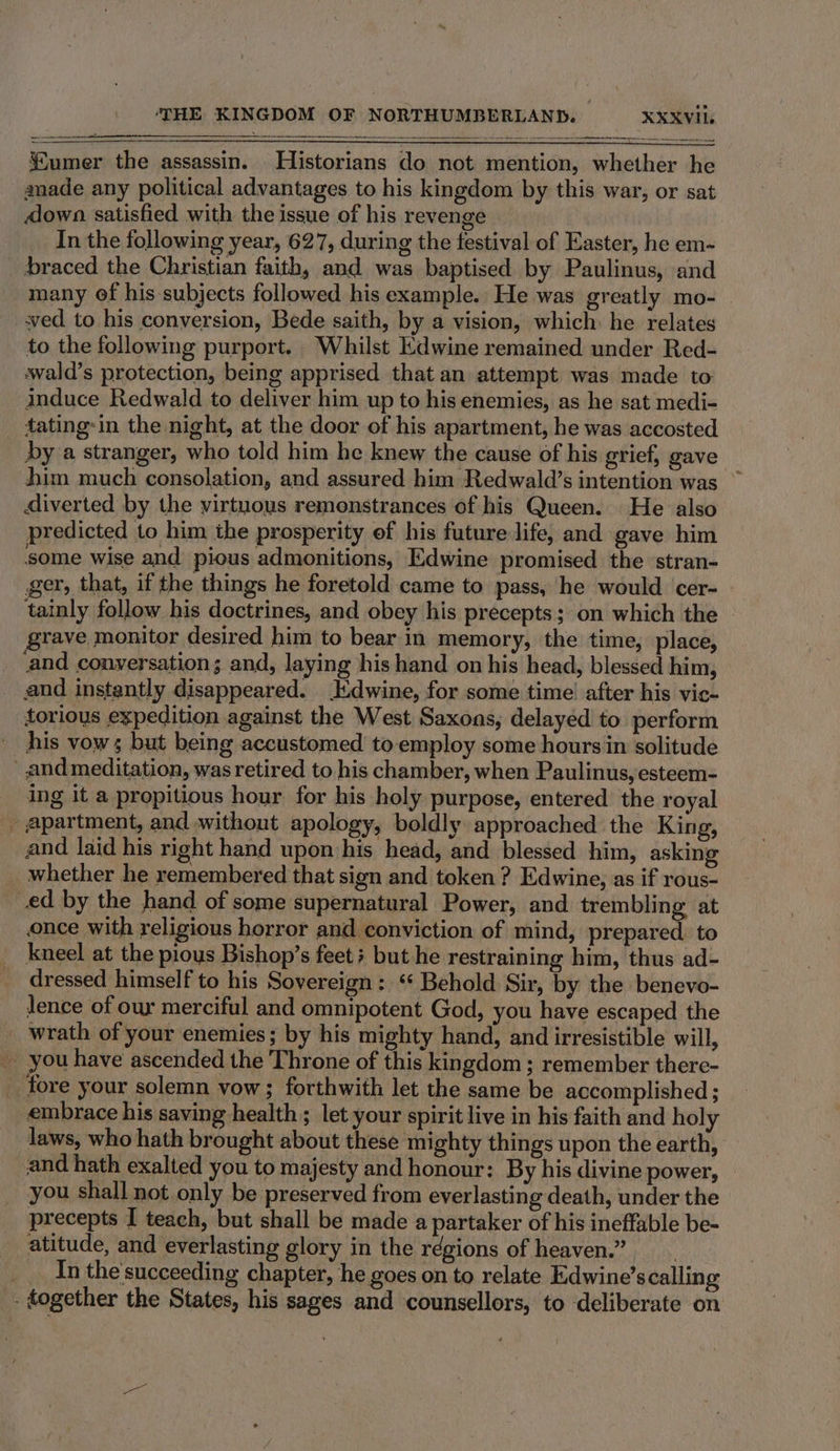 umer the assassin. Historians do not mention, whether he anade any political advantages to his kingdom by this war, or sat down satisfied with the issue of his revenge In the following year, 627, during the festival of Easter, he em- braced the Christian faith, and was baptised by Paulinus, and many ef his-subjects followed his example. He was greatly mo- | wed to his conversion, Bede saith, by a vision, which: he relates to the following purport. Whilst Edwine remained under Red- wald’s protection, being apprised that an attempt was made to: induce Redwald to deliver him up to his enemies, as he sat medi- tating-in the night, at the door of his apartment, he was accosted by a stranger, who told him he knew the cause of his grief, gave him much consolation, and assured him Redwald’s intention was ~ diverted by the virtuous remonstrances of his Queen. He also predicted to him the prosperity of his future life, and gave him ‘some wise and pious admonitions, Edwine promised the stran- ger, that, if the things he foretold came to pass, he would cer- tainly follow his doctrines, and obey his precepts; on which the © grave monitor desired him to bear in memory, the time, place, ‘and conversation; and, laying his hand on his head, blessed him, _ and instantly disappeared. :dwine, for some time’ after his vic- torious expedition against the West Saxons, delayed to perform his vows but being accustomed to employ some hours in solitude _ and meditation, was retired to his chamber, when Paulinus, esteem- ing it a propitious hour for his holy purpose, entered the royal _ apartment, and without apology, boldly approached the King, and laid his right hand upon his head, and blessed him, asking whether he remembered that sion and token ? Edwine, as if rous- ed by the hand of some supernatural Power, and trembling at once with religious horror and conviction of mind, prepared. to kneel at the pious Bishop’s feet; but he restraining him, thus ad- dressed himself to his Sovereign: ‘ Behold Sir, by the benevo- lence of our merciful and omnipotent God, you have escaped the wrath of your enemies; by his mighty hand, and irresistible will, you have ascended the Throne of this kingdom ; remember there- tore your solemn vow; forthwith let the same be accomplished ; embrace his saving health; let your spirit live in his faith and holy laws, who hath brought about these mighty things upon the earth, and hath exalted you to majesty and honour: By his divine power, you shall not only be preserved from everlasting death, under the precepts I teach, but shall be made a partaker of his ineffable be- atitude, and everlasting glory in the régions of heaven.” . _ Inthe'succeeding chapter, he goes on to relate Edwine’scalling - dogether the States, his sages and counsellors, to deliberate on
