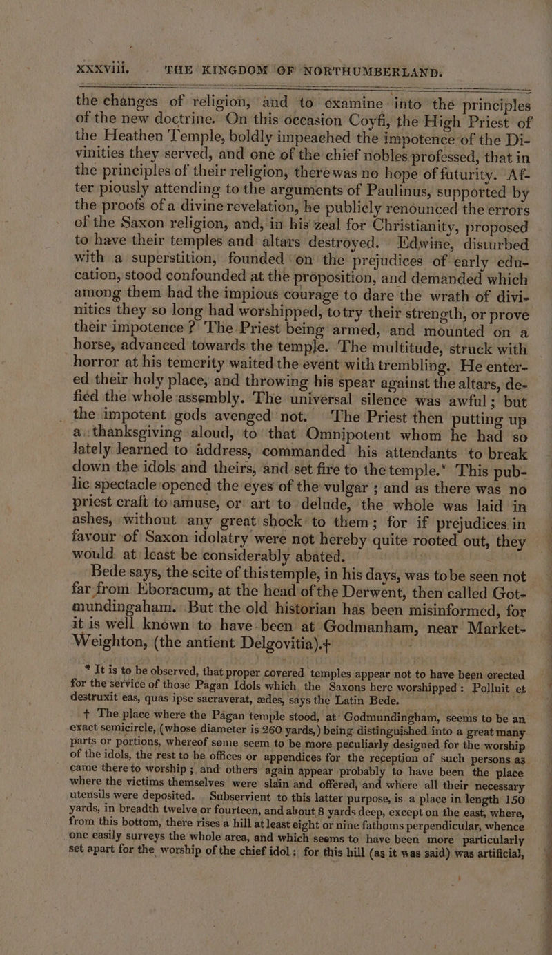 the changes of religion, and to examine into the principles of the new doctrine. On this occasion Coyfi, the High Priest of the Heathen Temple, boldly impeached the impotence of the Di- vinities they served, and one of the chief nobles professed, that in the principles of their religion, therewas no hope of futurity. Af- ter piously attending to the arguments of Paulinus, supported by the proofs of a divine revelation, he publicly renounced the errors of the Saxon religion, and, in his zeal for Christianity, proposed to have their temples and altars destroyed. Edwine, disturbed with a superstition, founded on the prejudices of early edu- cation, stood confounded at the proposition, and demanded which among them had the impious courage to dare the wrath of divi- nities they so long had worshipped, totry their strength, or prove their impotence ?' The Priest being armed, and mounted on a horse, advanced towards the temple. The multitude, struck with horror at his temerity waited the event with trembling. He enter- ed their holy place, and throwing his spear against the altars, de- fied the whole assembly. The universal silence was awful; but _ the impotent gods avenged’ not. The Priest then putting up a, thanksgiving aloud, to’ that Omnipotent whom he had ‘so lately learned to address, commanded his attendants to break down the idols and theirs, and set fire to the temple. This pub- lic spectacle opened the eyes of the vulgar ; and as there was no priest craft to amuse, or art to delude, the whole was laid in ashes, without any great shock to them; for if prejudices in favour of Saxon idolatry were not hereby quite rooted out, they would. at least be considerably abated. : “ Bede says, the scite of this temple, in his days, was tobe seen not far from Eboracum, at the head of the Derwent, then called Got- mundingaham. But the old historian has been misinformed, for it is well known to have-been at Godmanham, near Market- Weighton, (the antient Delgovitia).+ ) _* It is to be observed, that proper covered. temples appear not to have been erected for the service of those Pagan Idols which the Saxons here worshipped: Polluit et destruxit eas, quas ipse sacraverat, sedes, says the Latin Bede. ~ + The place where the Pagan temple stood, at: Godmundingham, seems to be an exact semicircle, (whose diameter is 260 yards,) being distinguished into a great many parts or portions, whereof some seem to be more peculiarly designed for the worship of the idols, the rest to be offices or appendices for the reception of such persons as came there to worship ;. and others again appear probably to have been the place where the victims themselves were slain and offered, and where all their necessary utensils were deposited. Subservient to this latter purpose, is a place in length 150 yards, in breadth twelve or fourteen, and about,8 yards deep, except on the east, where, from this bottom, there rises a hill at least eight or nine fathoms perpendicular, whence one easily surveys the whole area, and which seems to have been more particularly set apart for the worship of the chief idol; for this hill (as it was said) was artificial, eS ee ee er