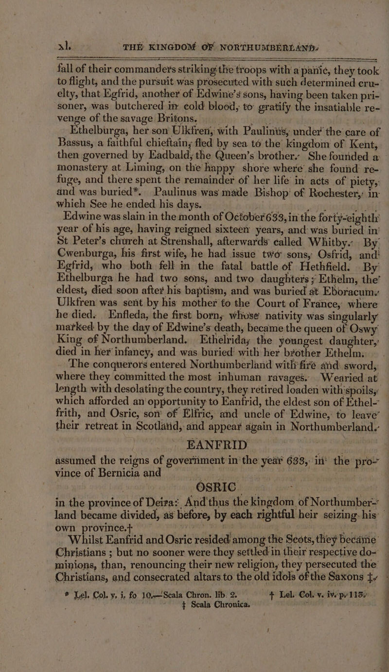 fall of their commanders striking'the troops with’ a to flight, and the pursuit was prosecuted with such determined cru- elty, that Kgfrid, another of Edwine’s sons, having been taken pri- soner, was butchered im ¢old blood; to gratify the insatiable re- venge of thesavage Britons, | ‘ft -Ethelburga, her son Ulkfren, with Paulintis, under’ the care of Bassus, a faithful chieftain, fled by sea t6 the’ kingdom of Kent, monastery at Liming, on the happy shore where’ she found: re- fuge, and there spent the remainder of her life in acts’ of piety,: and was buried*. Paulinus was made Bishop’ of Rochester, in: whieh See he ended his days. p bru, ate wit Edwine was slain in the month of October'633, in the forty-eighth' year of his age, having reigned sixteen: years, and: was buried in’ St Peter’s church at Strenshall, afterwards called Whitby. By Cwenburga, his first wife, he had issue two’ sons, Osfrid, and! Kgfrid; who both fell in the fatal battle of Hethfield. By’ Ethelburga he had two sons, and two daughters; Ethelm, the’ eldest, died soon after his baptism, and was buried at Eboracumy Ulkfren was sent by his mother fo the Court of France, where marked: by the day of Edwine’s death, became the queen of Oswy' King of Northumberland. Ethelriday the youngest daughter,’ died in her infancy, and was buried’ with her brother Ethelm, The conquerors entered Northumberland with fire and: sword, where they committed the most inhuman ravages. Wearied at which afforded an‘ opportunity to Eantrid, the eldest son of Ethel- frith, and Osric, son’ of Elfric; and uncle of Edwine, to leave’ their retreat in Scotlaiid, and appear again in Northumberland. EANFRID ciuthaoadiad assumed the reigns of goveriiment in'the year 633, in‘ the pro vince of Bernicia and i sale bebe } OSRIC. | 0 0 af in the province of Deira: And'thus the kingdom of Northumber- own province.+ : Pca Ih iets sen, Whilst Eanfrid and Osric resided among the Seots, they became minions, than, renouncing their new religion, they persecuted the * Lel, Col. Y&gt; i, fo. 10,—Scala Chron. lib. 2. ; t Lel.. Col. v. iv.’ Pe’ 1135 : | $ Scala Chronica.