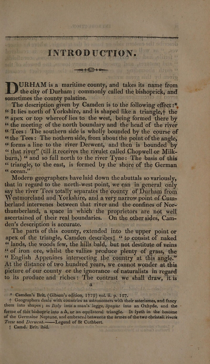 INTRODUCTION. WY W\URHAM is a maritime county, and takes its name from A # the city of Durham; commonly called the bishoprick, and sometimes the county palatine. HDHD A Ovi The description given by Camden is to the following effect :*, ** It lies north of Yorkshire, and is shaped like'a triangle,+ the s apex or top whereof lies to the west, being formed ‘there by ‘the meeting of the north boundary and the‘head of the river © 'Tees: The southern side is wholly bounded by the course of ‘¢the Tees: The nothern side, from about the point of the angle, ‘‘ forms a line to the river Derwent, and then ‘is bounded ‘by “ that riyer” (till it receives the riyulet called Chopwell or Milk- burn,) “ and so full north to the river Tyne: The basis of this *‘ triangle, to the east, is formed by the shore of the German “ ocean.””’ 5 Beep Modern geographers have laid down the abuttals so variously, that in regard to the north-west ‘point, we can in general only say the river ‘l'ees totally separates the’county of Durham from Westmoreland and Yorkshire, and a very narrow point of Cum- berland intervenes between that ‘river and the confines of Nor- thumberland, a space in which the proprietors are not well ascertained of their real boundaries. On the other sides, Cam- den’s description is accurate. ~~ yey int ¢ The parts of this county, extended into the upper point or apex of the triangle, Camden describes} ‘* to consist of naked ‘* lands, the woods few, the hills bald, but not destitute of veins §* of iron ore, whilst the vallies: produce plenty of grass,’ the '* English Appenines intersecting the country at this angle.” At the distance of two hundred years, we cannot wonder at this picture of our county or the ignorance. of naturalists. in regard to its produce and riches: ‘The contrast we ‘shall draw, “it-is ans h. 9h ast | * Camden’s Brit. (Gibson’s edition, 1772) vol. ii. p. 127. ¢ Geographers deale with countries’as astronomers with their asterismes, and fancy them into shapes; as Jialy into'a. man’s legge, Spayne into an Oxhyde, and the forme of this bishopric into a A, or an equilateral triangle. It lyeth-in the bosome of the Germaine Neptune, and embraced betweene the armes of the'two christall rivers Teese and Derwent.—~—~Legend of St Cuthbert. %