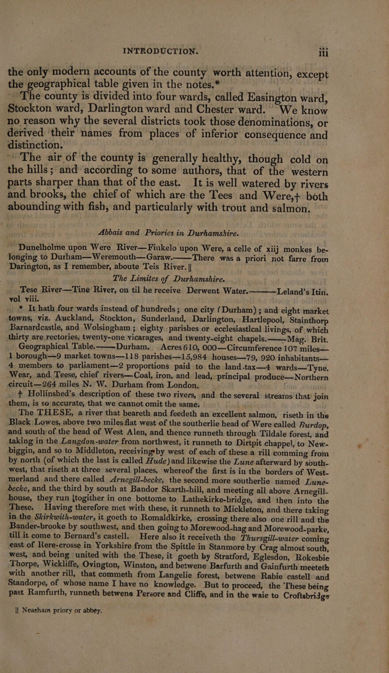 the only modern accounts of the county worth attention, except the geographical table given in the notes.* it ~ The county is divided into four wards, called Easington ward, Stockton ward, Darlington ward and Chester ward. We know no reason why the several districts took those denominations, or derived ‘their names from places of inferior consequence and distinction. ~The air of the county is generally healthy, though cold on the hills ; and according to some authors, that of the western parts sharper than that of the east. It is well watered by rivers and, brooks, the chief of which are the Tees and Were,+ both abounding with fish, and particularly with trout and salmon. Abbais and Priories in Durhamshire. ~’ Dunelholme upon Were River—Finkelo upon Were, a celle of xiij monkes be- longing to Durham— Weremouth—Garaw. There was a priori not farre from ‘Darington, as I remember, aboute Teis River. || The Limites of Durhamshire. Tese River—Tine River, on til he receive Derwent Water. vol viii. . | * It hath four wards instead of hundreds; one city (Durham) ; and eight market towns, viz. Auckland, Stockton, Sunderland, Darlington, Hartlepool, Stainthorp Barnardcastle, and Wolsingham ; eighty : parishes or ecclesiastlcal livings, of which thirty are rectories, twenty-one vicarages, and twenty-eight chapels, — Mag. Brit. _ Geographical Table. ——Durham. | Acres 610, 000—Circumference 107 miles—— 1 borough—9 market towns—118 parishes—15,984 houses—79, 920. inhabitants— 4 members to parliament—2 proportions paid to the land.tax—4 wards—Tyne, Wear, and, Teese, chief rivers—Coal, iron, and lead,» principal produce—Northern circuit—264 miles N. W. Durham from London. fis soil. . + Hollinshed’s description of these two rivers, and the several strearns that! join them, is so accurate, that we cannot omit the same, |The THESE, a river that beareth and feedeth an excellent salmon, riseth in the Black Lowes, above two miles flat west of the southerlie head of Were called Burdop, ‘and south) of the head of West Alen, and thence runneth through Tildale forest, and taking in the Langdon -water from northwest, it runneth to Dirtpit chappel, to New- biggin, and so to Middleton, receivingsby west of each of these a rill comming from by north (of which the last is called Hude)and likewise the Lune afterward by south- west, that riseth at three several places, whereof the first is in the borders of West- merland and there called -Arnegill-becke, the second more southerlie named Lune- Secke, and the third by south at Bandor Skarth-hil], and meeting all above Arnegill- house, they run {togither in one bottome to Lathekirke-bridge, aad then into the These. Having therefore met with these, it runneth to Mickleton, and there taking in. the Skirkwith-water, it goeth to Romaldkirke, crossing there also one rill and the Bander-brooke by southwest, and then going to Morewood-hag and Morewood-parke, till it come to Bernard’s castell. Here also it receiveth the Thursgill-water coming east of Rere-crosse in Yorkshire from the Spittle in Stanmore by Crag almost south, west, and being united with the These, it goeth by Stratford, Eglesdon, Rokesbie Thorpe, Wickliffe, Ovington, Winston, and betwene Barfurth and Gainfurth meeteth with another rill, that commeth from Langelie forest, betwene Rabie castell and Standorpe, of whose name I have no knowledge. But to proceed, the [hese being past Ramfurth, runneth betwene Persore and Cliffe, and in the waie to Croftsbridge Leland’s Itin. i} Neasham priory or abbey.