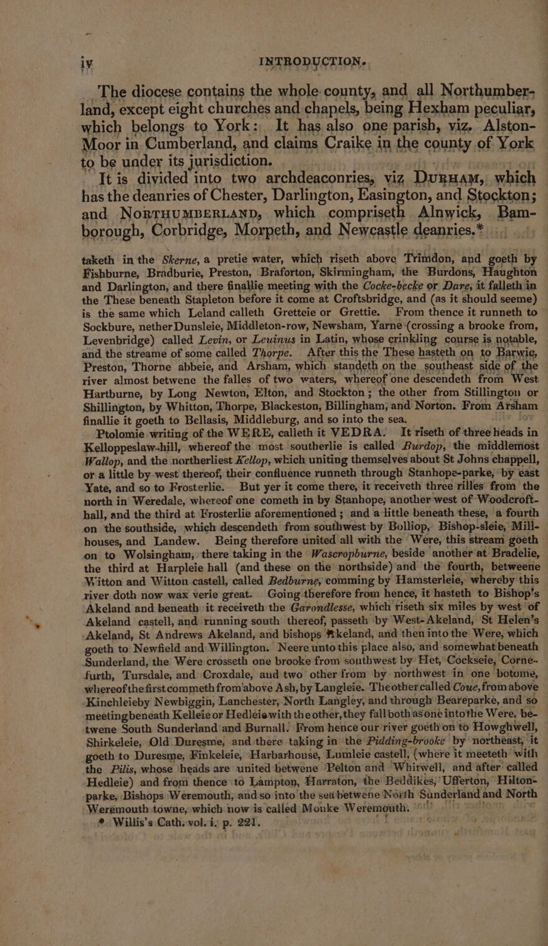 e The diocese contains the whole. county, and all Northumber- land, except eight churches and chapels, being Hexham peculiar, which belongs to York: It has also one parish, viz, Alston- Moor in Cumberland, and claims Craike in the county of York — to be under its jurisdiction. It is divided into two archdeaconries, viz Duguam, which has the deanries of Chester, Darlington, Easington, and Stockton; and NoRTHUMBERLAND, which compriseth Alnwick, Bam- borough, Corbridge, Morpeth, and Newcastle deanries.* taketh in the Skerne, a pretie water, which riseth abpee FTtitddon; and goeth by Fishburne, Bradburie, Preston, Braforton, Skirmingham, the ‘Burdons, Haughton and Darlington, and there finallie meeting with the Cocke-becke or Dare, it falleth in the These beneath Stapleton before it come at Croftsbridge, and (as it should seeme) is the same which Leland calleth Gretteie or Grettie. From thence it runneth to Sockbure, nether Dunsleie, Middleton-row, Newsham, Yarne (crossing a brooke from, Levenbridge) called Levin, or Leuinus in Latin, whose crinkling course is notable, and the streame of some called Thorpe. After this the These hasteth on to Barwie, Preston, Thorne abbeie, and Arsham, which standeth on the southeast side of the river almost betwene the falles of two waters, whereof one descendeth from West Hartburne, by Long Newton, Elton, and Stockton ; the other from Stillington or Shillington, by Whitton, Thorpe, Blackeston, Billingham; and Norton. From high finallie it goeth to Bellasis, Middleburg, and so into the sea. Ptolomie writing of the WERE, calieth it VEDRA. It riseth of three dads i in Kelloppeslaw-hill, whereof the most southerlie is called Aurdop, the middlertost Wallop, and the nartherliest Kellop, which uniting themselves about St Johns chappell, or a little by west thereof, their confluence runneth through Stanhope-parke, by east Yate, and so to Frosterlie. But yer it come there, it receiveth three rilles from the north in’ Weredale, whereof one cometh in by Stanhope, another west of Woodcroft- hall, and the third at Frosterlie aforementioned ; and alittle beneath these, a fourth on the southside, which descendeth from sondiwest by Bolliop,’ Bishop-sleie, Mill- houses, and Landew. Being therefore united all with the Were, this stream goeth on to Wolsingham, there taking in the Wascropburne, beside another at Bradelie, the third at Harpleie hall (and these on the’ northside) and the fourth, betweene Witton and Witton castell, called Bedburne, comming by Hamsterleie, whereby this river doth now wax verie great. Going therefore from hence, it hasteth to Bishop’s Akeland and beneath it receiveth the Garondlesse, which riseth six miles by west ‘of Akeland castell, and running south thereof, passeth by West-Akeland, St Helen’s Akeland, St Andrews Akeland, and bishops *keland, and then into the Were, which goeth to Newfield and Willington. Neere unto this place also, and somewhat beneath Sunderland, the Were crosseth one brooke from southwest by Het, Cockseie, ‘Corne- furth, Tursdale, and Croxdale, and two other from by northwest in one botome, whereof the first commeth from'above Ash, by Langleie. ‘Theothercalled Coue, from above -Kinchleieby Newbiggin, Lanchester, North Langley, and through Beareparke, and so meeting beneath Kelleie or Hedleiewith the other, they fall both a8one intothe Were, be- ‘twene South Sunderland and Burnall. From hence our river goeth on to Howghwell, Shirkeleie, Old Duresme, and there taking inthe Pidding-brooke by: northeast, it goeth to Duresme, Finkeleie, Harbarhouse, Lumleie castell, (where i it meeteth with the Pilis, whose ‘hedds are united betwene ‘Pelton and Whitwell, and after called Hedleie) and from thence ‘to Lampton, Harraton, the Beddikes;' Ufferton, Hilton- parke, Bishops Weremouth, and so into the seabetwene North Sunderland and North Werémouth towne, which. now ‘is called Monke Wer emouth. *. Willis’s Cath. vol. i. ¥ ear,