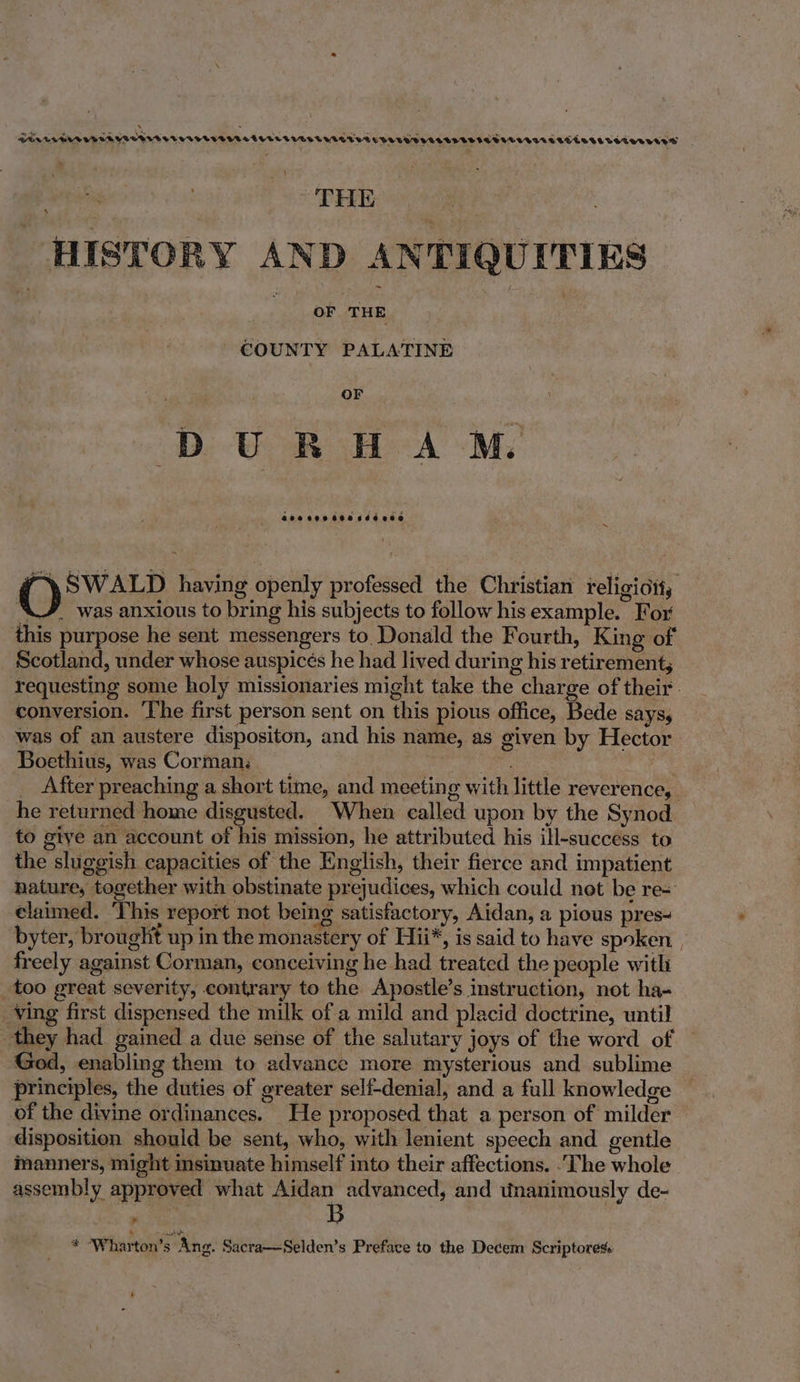 : : PENCLERTUBERVROTLETTUVHUNTOREUTEL TUES ERATTVTETDAUH TL AcepessreTeresereecieciredcessese _ } pes | PETE 9 605 ) HISTORY AND ANTIQUITIES COUNTY PALATINE DURH AM. Gooveedecddines ~ O SWALD having openly professed the Christian religioit, AX/_ was anxious to bring his subjects to follow his example. For this purpose he sent messengers to Donald the Fourth, King of Scotland, under whose auspicés he had lived during his retirement, requesting some holy missionaries might take the charge of their. conversion. ‘The first person sent on this pious office, Bede says, was of an austere dispositon, and his name, as given by Hector Boethius, was Corman: __ re ha _ After preaching a short time, and meeting with little reverence, he returned home disgusted. When called upon by the Synod to give an account of his mission, he attributed his ill-success to the sluggish capacities of the English, their fierce and impatient nature, together with obstinate prejudices, which could not be re= claimed. ‘This report not being satisfactory, Aidan, a pious pres- byter, brought up in the monastery of Hii*, is said to have spoken. . freely against Corman, conceiving he had treated the people with _too great severity, contrary to the Apostle’s instruction, not ha- Ving first dispensed the milk of a mild and placid doctrine, until they had gained a due sense of the salutary joys of the word of God, enabling them to advance more mysterious and sublime principles, the duties of greater self-denial, and a full knowledge of the divine ordinances. He proposed that a person of milder disposition should be sent, who, with lenient speech and gentle manners, might msinuate himself into their affections. .The whole assembly approved what Aidan advanced, and wnanimously de- > B 4 Pat as * ‘Wharton’s Ang. Sacra—Selden’s Preface to the Decem Scriptoress -