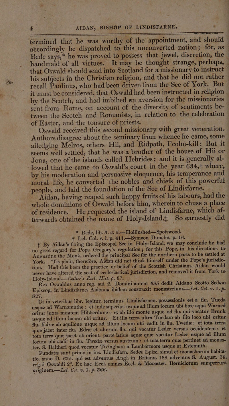 fa et fermined that he was worthy of the appointment, and should — accordingly be dispatched to. this unconverted nation; for, as — Bede says,* he was proved to possess that jewel, discretion, the handmaid of all virtues. It may be thought strange, perhaps, J that Oswald should send into Scotland for a missionary to instruct — his subjects in the Christian religion, and that he did not rather recall Paulinus, who had been driven from the See of York. But it must be considered, that Oswald had been instructed. in religion - by the Scotch, and had imbibed an aversion for the missionaries — sent from Rome, on account of the diversity of sentiments be-_ tween the Scotch and Romanists, in relation to the celebration of Easter, and the tonsure of priests. Oswald received this second missionary with great veneration. Authors disagree about the seminary from whence he came, some alledging Melros, others Hii, and Ridpath, V’colm-kill: But it seems well settled, that he was a brother of the house of Hu or | Jona, one of the islands called Hebrides; and it is generally al- -lowed that he came to Oswald’s court in the year 634,+ where, : by his moderation and persuasive eloquence, his temperance and moral life, he converted the nobles and chiefs of this powerful -people,, and laid the foundation of the See of Lindisfarne. _ ~ Aidan, having reaped such happy fruits of his labours, had the whole dominions of Oswald before him, wherein to chuse a place of residence. He requested the island of Lindisfarne, which af- terwards obtained the name of Holy-Island.{ So earnestly did * Bede, lib. 3. c. 5.—Hollinshed—Spotswood. + Lel. Col. v. i. p. 411—Symeon Dunelm, p.16. + By Aidan’s fixing the Episcopal See in Holy-Island, we may conclude he had no great regard for Pope Gregory’s regulation ; for this Pope, in his directions to Augustine the Monk, ordered the principal See for the northern parts to be settled at York. ’Tis plain, therefore, Aidan did not think himself under the Pope’s jurisdic- | tion. Had tris been the practice or belief of the Scottish Christians, Aidan would — never have altered the seat of ecclesiastical jurisdiction, and removed it from York to Holy-Island.— Collier's Eccl. Hist.p. 87. , md is Rex Oswaldus anno reg. sui 2. Domini autem 635 dedit Aidano Scotto Sedem - Episcop. in Lindisfarne. Aidanus ibidem construxit monasterium.—Ze/, Col. v. 1. p. B27 a r e * 4 Ut in veteribus libr. legitur,-terminus Lindisfarnen. possessionis est a flu. Tueda | usque ad Warnamuthe: et inde superius usque ad illum locum ubi hee aqua Warned oritur juxta. montem Hibberdune : et ab ilo monte usque ad flu. qui vocatur Brunk | usque ad illum locum ubi oritur. Et illa terra ultra Tuedam ab illo loco ubi oritur flu. Edre ab aquilone usque ad illum locum ubi cadit in flu. Twede: et tota terra’ que jacet inter flu. Edre et alterum flu. qui vocatur Leder versus oceidentem : et tota terra que jacet ab orient. parte istius aquee que vocatur Leder usque ad illum locum ubi cadit in flu. Twedze versus austrum: et tota terra que pertinet ad monas- ter. S. Baltheri quod vecatur Tivingham a Lambarmore usque at Estemuth. Fundate sunt primo in ins. Lindisfarn, Sedes Episc. simul et monachorum habita- tio, anno D. 635. qui est adventus Angl. in Britann. 188 adventus S. August. 39. regni Oswaldi 2°. Ex hac Eccl. omnes Eccl. &amp; Monaster. Berniciorum sumpserunt