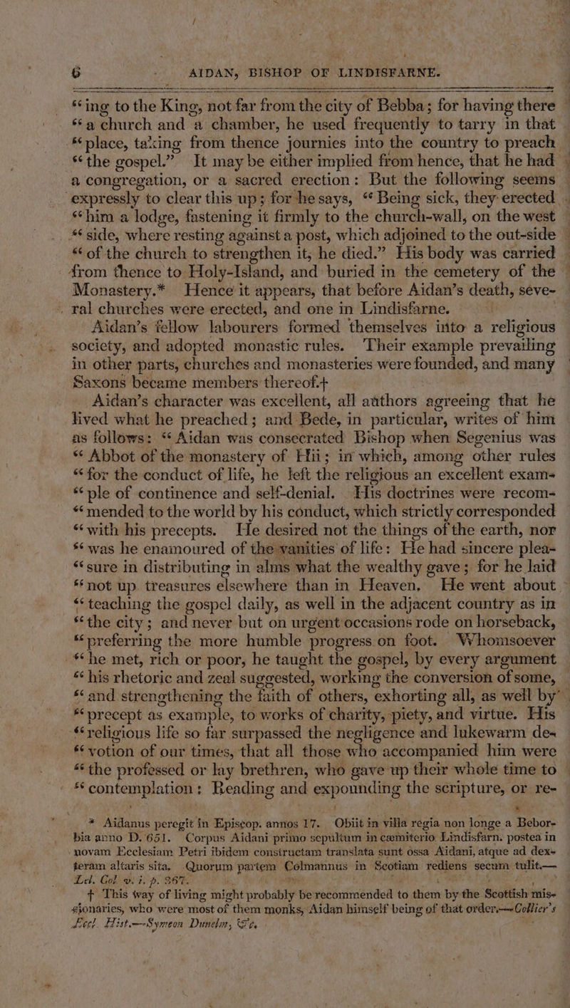 é 6 AIDAN, BISHOP OF LINBIGE ARNE. ne Eg CASE Sey Tae 8 salehurch and a chamber, he used frequently to tarry in that place, taxing from thefice journies into the country to preach *the gospel.” It may be either implied from hence, that he had — expressly to clear this up; for he says, “ Being sick, they “erected. **him a lodge, fastening it firmly to the church-wall, on the west “of the church to strengthen it; he died.” His body was carried _4rom thence to: Holy-Island, and buried in the cemetery of the © Monastery.* Hence it appears, that before Aidan’s death, seéve~ . ral churches were erected, and one in Lindisfarne. Aidan’s fellow labourers formed themselves inito a religious society, and adopted monastic rules. Their example prevailing in other parts, churches and monasteries were igiee and many | Saxons became members thereof.+ Aidan’s character was excellent, all aithoryg agreeing that he lived what he preached; and Bede, in particular, writes of him as follows: ‘Aidan was consecrated Bishop when Segenius was “© Abbot of the monastery of Hii; im which, among other rules “for the conduct of life, he left the religious an excellent exam *“ ple of continence and self-denial. His doctrines were recom- “mended to the world by his conduct, which strictly corresponded “with his precepts. He desired not the things of the earth, nor *¢was he enamoured of the vanities of life: He had sincere plea ‘sure in distributing in alms what the wealthy gave; for he laid ‘not up. treasures elsewhere than in Heaven. He went about ~ ** teaching the gospel daily, as well in the adjacent country as in «the city; and never but on urgent occasions rode on horseback, “preferring the more humble progress on foot. Nilionrisoever “he met, rich or poor, he taught the gospel, by every argument &amp;¢ his rhetonie and zeal suggested, working the conversion of some, *‘ and strengthening the faith of others, exhorting all, as well by” * precept as : example, to works of charity, piety, and virtue. His ‘religious life so far surpassed the negligence and lukewarm des **votion of our times, that all those who accompanied him were “the professed or lay brethren, who gave up their whole time to ‘ . * Aidanus peregit in Episcop. annos 17. Obit in villa regia non longe a Bebor- bia anno D.651. Corpus Aidani primo sepultum in caxiniterio Lindisfarn. postea in novam Ecclesiam Petri ibidem constructam translata sunt ossa Aidani, atque ad dex» teram altaris sita, Quorym partem eee EE in Seotiam se sin secum bi — Lel. Gol vs i. p. B68. f This way of living might ‘iropabie be’ ebhiaeheel to thier Wy the Scottish mise sionaries, who were most of them monks, Aidan himself being of that Cert ee, s deeel. Hist—Symeon Dunelin, Fe,