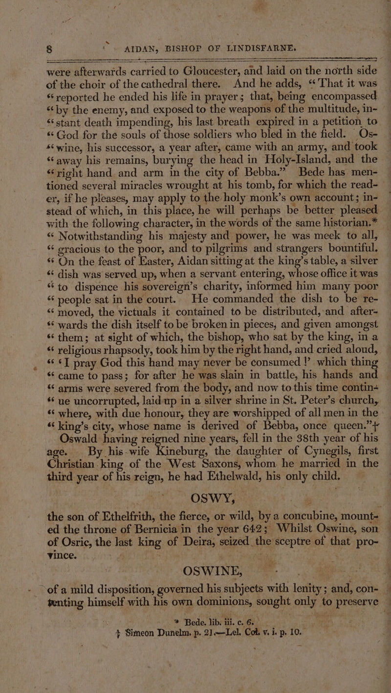 were afterwards carried to Gloucester, and laid on the north sid of the choir of the cathedral there. And he adds, “ ‘That it was *‘ reported he ended his life in prayer; that, being encompassed ‘by the enemy, and exposed to the weapons of the multitude, in- _ stant death impending, his last breath expired in a petition. to «God for the souls of those soldiers who bled in the field. Os- ‘¢wine, his successor, a year after, came with an army, and took ‘away his remains, burying the head in Holy-Island, and the ‘right hand. and arm in the city of Bebba.” Bede has men- tioned several miracles wrought at his tomb, for which the read- er, if he pleases, may apply to the holy monk’s own account; in- stead of which, in this place, he will perhaps be better pleased with the following character, in the words of the same historian.* ‘“‘ Notwithstanding his majesty and power, he was meek to all, ‘¢ eracious to the poor, and to pilgrims and strangers bountiful. ‘* On the feast of Easter, Aidan sitting at the king’s table, a silver _ &amp; dish was served up, when a servant entering, whose office it was *‘to dispence his sovereign’s charity, informed him many poor ‘¢ people sat in the court. He commanded the dish to be re- «¢« moved, the victuals it contained to be distributed, and after- ‘‘ wards the dish itself to be broken in pieces, and given amongst ‘‘ them; at sight of which, the bishop, who sat by the king, in a ‘+ religious rhapsody, took him by the right hand, and cried aloud, «‘ «7 pray God this hand may never be consumed |’ which thing «came to pass; for after he was slain in battle, his hands and — ‘* arms were severed from the body, and now to this time contin+ ‘‘ ue uncorrupted, laidup in a silver shrine in St. Peter’s church, ‘¢ where, with due honour, they are worshipped of all men in the ‘“&lt; king’s city, whose name is derived of Bebba, once queen.” + Oswald having reigned nine years, fell in the 38th year of his age. By _his-wife Rinebirg, the daughter of Cynegils, first Christian king of the West Saxons, whom he married in the third year of his reign, he had Ethelwald, his only child. OSWY, the son of Ethelfrith, the fierce, or wild, by a concubine, mount= ed the throne of Bernicia in the year 642; Whilst Oswine, son — of Osric, the last king of Deira, seized the sceptre of that pro- vince. . ‘Sheep ie OSWINE, of a mild disposition, governed his subjects with lenity ; and, con- — tenting himself with his own dominions, sought only to preserve — ; * Bede, lib Gi c. 6. | ah j + Simeon Dunelm. p. 21.—Lel. Col, v. i. p. 10.