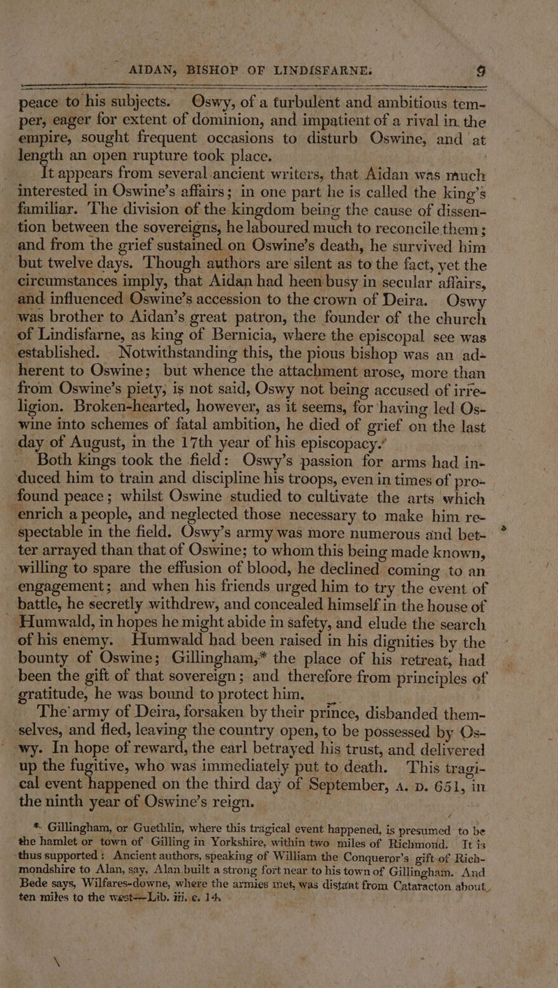 Sere ES peace to his subjects. Oswy, of a turbulent and ambitious tem- per, eager for extent of dominion, and impatient of a rival in: the empire, sought frequent occasions to disturb Oswine, and ‘at length an open rupture took place. : __ It appears from several ancient writers, that Aidan was nuch — interested in Oswine’s affairs; in one part he is called the king’s familiar. ‘The division of the kingdom being the cause of dissen- tion between the sovereigns, he laboured much to reconcile them; and from the grief sustained. on Oswine’s death, he survived him but twelve days. Though authors are silent as to the fact, yet the circumstances imply, that Aidan had heen busy in secular affairs, and influenced Oswine’s accession to the crown of Deira. Oswy was brother to Aidan’s great patron, the founder of the church of Lindisfarne, as king of Bernicia, where the episcopal see was established. Notwithstanding this, the pious bishop was an ad- herent to Oswine; but whence the attachment arose, more than from Oswine’s piety, is not said, Oswy not being accused of irre- ligion. Broken-hearted, however, as it seems, for having led Os- wine into schemes of fatal ambition, he died of orief on the last day of August, in the 17th year of his episcopacy.’ _ Both kings took the field: Oswy’s passion for arms had in- ‘duced him to train and discipline his troops, even in times of pro- found peace; whilst Oswine studied to cultivate the arts which enrich a people, and neglected those necessary to make him re- spectable in the field. Oswy’s army was more numerous and bet- ter arrayed than that of Oswine; to whom this being made known, willing to spare the effusion of blood, he declined coming to an _ engagement; and when his friends urged him to try the event of battle, he secretly withdrew, and concealed himself in the house of ~ Humwald, in hopes he might abide in safety, and elude the search of his enemy, Humwald had been raised in his dignities by the bounty of Oswine; Gillingham,* the place of his retreat, had been the gift of that sovereign; and therefore from principles of gratitude, he was bound to protecthim, _ ) | _ The'army of Deira, forsaken by their prince, disbanded them- ‘selves, and fled, leaving the country open, to be possessed by Os- wy. In hope of reward, the earl betrayed his trust, and delivered up the fugitive, who was immediately put to death. This tragi- cal event happened on the third day of September, a. p. 651, in the ninth year of Oswine’s reign. : | * Gillingham, or Guethlin, where this tragical event happened, is presumed to be the hamlet or town of Gilling in Yorkshire, within two miles of Richmond. It is ‘thus supported: Ancient authors, speaking of William the Conqueror’s gift-of Rich- mondshire to Alan, say, Alan built a strong fort near to his town of Gillingham. And Bede says, Wilfares-downe, where the armies met, was distant from Cataracton about. ten miles to the west-——Lib. iti,.¢. 14