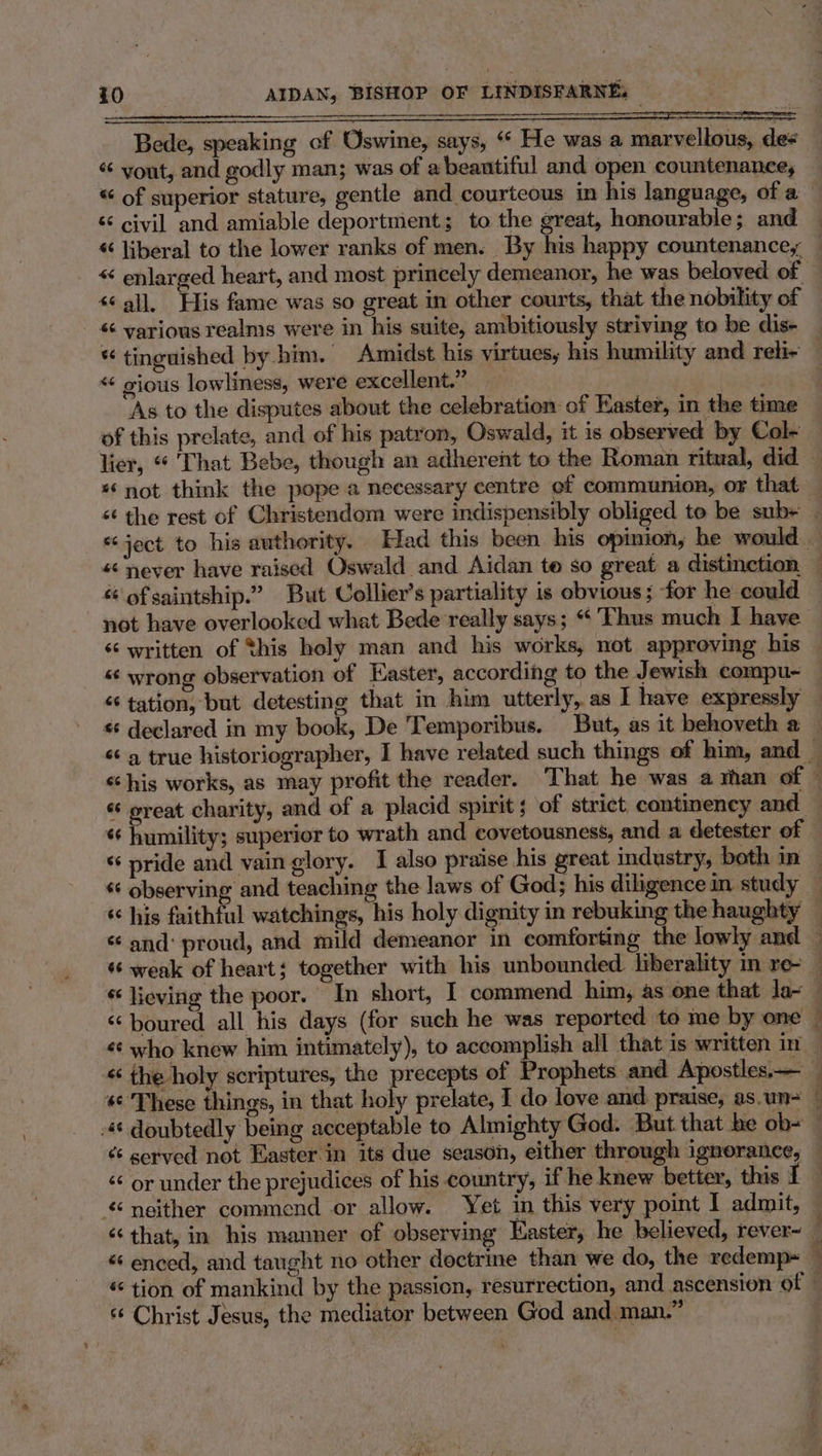 Bede, speaking of Oswine, says, “ He was a marvellous, des « yout, and godly man; was of abeantiful and open countenance, — * of superior stature, gentle and courteous in his language, of a — ‘¢ civil and amiable deportmient; to the great, honourable; and — « liberal to the lower ranks of men. By his happy countenance, — «¢ enlarged heart, and most princely demeanor, he was beloved of — ‘all. His fame was so great in other courts, that the nobility of * various realms were In his suite, ambitiously striving to be dis- “ tinguished by him. Amidst his virtues, his humility and reh- « gious lowliness, were excellent.” | | As to the disputes about the celebration of Easter, in the time — of this prelate, and of his patron, Oswald, it is observed by Col- lier, “ That Bebe, though an adherent to the Roman ritual, did ‘not think the pope a necessary centre of communion, or that — &lt;¢ the rest of Christendom were indispensibly obliged to be sub- - «ject to his authority, Had this been his opimon, he would — « never have raised Oswald and Aidan te so great a distinction — ‘of saintship.” But Collier’s partiality is obvious; for he could — not have overlooked what Bede really says; “‘ Thus much I have ‘written of this holy man and his works, not approving his “‘ wrong observation of Haster, according to the Jewish compu- — “ tation, but detesting that in him utterly, as I have expressly — declared in my book, De 'Temporibus. But, as it behoveth a — “a true historiographer, I have related such things of him, and — “his works, as may profit the reader. That he was a shan of © « oreat charity, and of a placid spirit ; of strict continency and — «¢ humility; superior to wrath and covetousness, and a detester of © * pride and vain glory. I also praise his great industry, both in — ¢¢ observing and teaching the laws of God; his diligence in study | « his faithful watchings, his holy dignity in rebuking the haughty — «and: proud, and mild demeanor in comforting the lowly and — ‘weak of heart; together with his unbounded liberality in re — lieving the poor. In short, I commend him, as one that la- — « boured all his days (for such he was reported to me by one — «¢ who knew him intimately), to accom lish all that is written in « the holy scriptures, the precepts of -rophets and Apostles— _ © These things, in that holy prelate, I do love and praise, as.un- — 4¢ doubtedly being acceptable to Almighty God. But that he ob- — “ served not Easter in its due season, either through ignorance, “ or under the prejudices of his country, if he knew better, this I _ neither commend or allow. Yet in this very point I admit, ‘‘ that, in his manner of observing Easter, he believed, rever~ — “ enced, and taught no other doctrine than we do, the redemp~ — “ tion of mankind by the passion, resurrection, and ascension of — “ Christ Jesus, the mediator between God and man.”