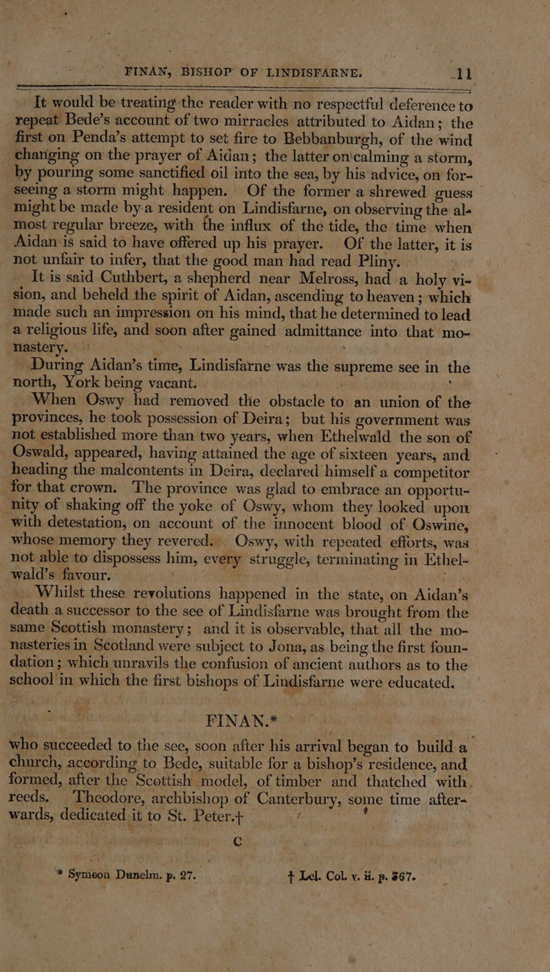 It would be*treating the reader with no respectful deference to repeat Bede’s account of two mirracles attributed to Aidan; the first on Penda’s attempt to set fire to Bebbanburgh, of the wind chariging on the prayer of Aidan; the latter on'calming a storm, by pouring some sanctified oil into the sea, by his advice, on for- Seeing a storm might happen. Of the former a shrewed guess — might be made by-a resident on Lindisfarne, on observing the al- most regular breeze, with the influx of the tide, the time when Aidan is said to have offered up his prayer. Of the latter, it is not unfair to infer, that the good man had read Pliny. 4 It is said Cuthbert, a shepherd near Melross, had a holy vi- sion, and beheld the spirit of Aidan, ascending to heaven ; which made such an impression on his mind, that he determined to lead a religious life, and soon after gained admittance into that mo- GY REA 15 | During Aidan’s time, Lindisfarne was the supreme see in the north, York being vacant. yet ; When Oswy had removed tlie obstacle to an union of the provinces, he took possession of Deira; but his government was not established more than two years, when Ethelwald the son of Oswald, appeared, having attained the age of sixteen years, and heading the malcontents in Deira, declared himself a competitor — for that crown. The province was glad to embrace an opportu- nity of shaking off the yoke of Oswy, whom they looked upon with detestation, on account of the innocent blood of Oswine, whose memory they revered. Oswy, with repeated efforts, was not able to dispossess him, every struggle, terminating in Ethel- wald’s favour. . my 7 | by i Whilst these revolutions happened in the state, on Aidan’s death a successor to the see of Lindisfarne was brought from the same Scottish monastery; and it is observable, that all the mo- nasteries in Scotland were subject to Jona, as being the first foun- dation ; which unravils the confusion of ancient authors as to the school in which the first bishops of Lindisfarne were educated. FINAN.* who succeeded to the see, soon after his arrival began to build a church, according to Bede, suitable for a bishop’s residence, and, formed, after the Scottish model, of timber and thatched with. reeds. Theodore, archbishop of Canterbury, some time after- wards, dedicated it to St. Peter.+ / ; . C