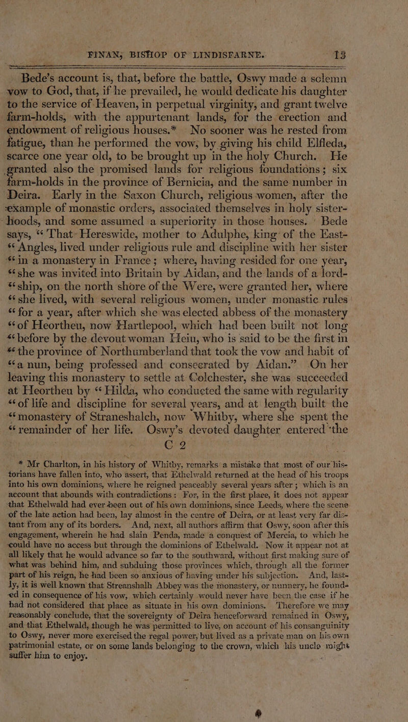 ee Bede’s account is, that, before the battle, Oswy made a sclemn vow to God, that, if he prevailed, he would dedicate his daughter to the service of Heaven, in perpetual virginity, and grant twelve farm-holds, with the appurtenant lands, for the erection and endowment of religious houses.* No sooner was he rested from fatigue, than he performed the vow, by giving his child Elfleda, scarce one year old, to be brought up in : the holy Church. He granted also the promised lands for religious foundations; six farm-holds in the province of Bernicia, and the same number in Deira. Early in the Saxon Church, religious women, after the example of monastic orders, associated themselves in holy sister- ‘hoods, and some assumed a superiority in those honses. ‘ Bede says, “ That-~ Hereswide, mother to Adulphe, king’ of the Kast- + Angles, lived under religious rule and discipline with her sister $*in a monastery in Frances ; where, having resided for one year, ‘¢she was invited into Britain by Aidan, and the lands of a lord- ‘ship, on the north shore of the Were, were granted her, where ‘¢ she lived, with several religious women, under monastic rules ‘‘ for a year, after which she was elected abbess of the monastery ‘of Heortheu, now Hartlepool, which had been built not long “6 before by the devout woman Heiu, who is said to be the first in *6the province of Northumberland that took the vow and habit of ‘‘a nun, being professed and consecrated by Aidan.” On her leaving this monastery to settle at Colchester, she was. succeeded at Heortheu by “ Hilda, who conducted the same with regularity ‘of life and discipline for several years, and at length built the ‘monastery of Straneshalch, now Whitby, where she spent the 6 ohne as of her life. Oswy’ s devoted d aughter entered ‘the ‘ C2 . Mr Charlton: i in his history. of Whitby, remarks a mistake that most of our sae torians have fallen into, who assert, that Ethelwald returned at the head of his troops into his own dominions, where he reigned peaceabl ly several years after ; which is an account that abounds with contradictions : For, in the first place, it does not appear that Ethelwald had ever een out of his own dominions, since Leeds, where the scene of the late action had been, lay almost in the centre of Deira, or at least very far dis- tant from any of its borders. And, next, all authors affirm that Oswy, soon after this engagement, wherein he had slain Penda, made a conquest of Mercia, to which he could have no access but through the dominions of Ethelwald. Now it appear not at all likely that he would advance so far to the southward, without first making sure of what was behind him, and subduing those provinces which, through all the former part of his reign, he had been so anxious of ha aving under his subjection. And, last- dy, it is well known that Streanshalh Abbey was the monastery, or nunnery, he founds ed in consequence of his vow, which certainly -would never have been the case if he had not considered that place as situate in his own dominions. Therefore we may reasonably conclude, that the sovereignty of Deira henceforward remained in Oswy, and that Ethelwald, though he was permitted to live, on account of his consanguinity to Oswy, never more exercised the regal power, but lived as a private man on his own patrimonial estate, or on some lands belonging to the crown, which his unclo might suffer him to enjoy.
