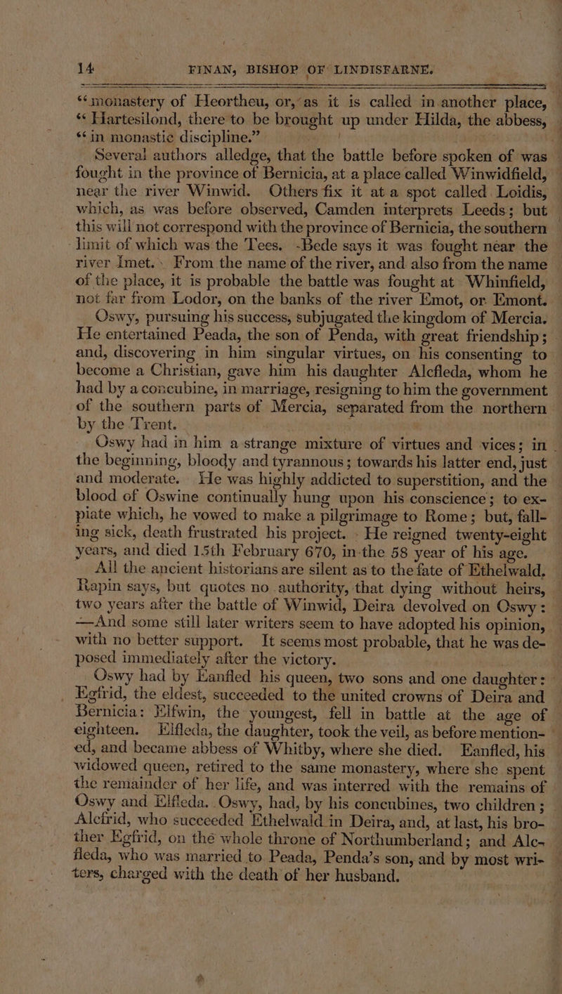 Baste = SSSI VERN TTE SS SORE ‘‘monastery of Heortheu, or,‘as it is called in.another place, — *« Hartesilond, there to be brought up under Hilda, the abbess, *¢in monastic discipline.” ; J Several authors alledge, that the battle before spoken of was fought in the province of Bernicia, at a place called Winwidfield, — near the river Winwid. Others fix it at a spot called. Loidis, which, as was before observed, Camden interprets Leeds; but — this will not correspond with the province of Bernicia, the southern — limit of which was the Tees. -Bede says it was fought néar the river Imet.. From the name of the river, and also from the name of the place, it is probable the battle was fought at Whinfield, not far from Lodor, on the banks of the river Emot, or. Emont. _ Oswy, pursuing his success, subjugated the kingdom of Mercia. He entertained Peada, the son of Penda, with great friendship; — and, discovering in him singular virtues, on his consenting to become a Christian, gave him his daughter Alcfleda, whom he &gt; had by aconcubine, in marriage, resigning to him the government of the southern parts of Mercia, separated from the northern by the Trent. “4 x Oswy had in him a-strange mixture of virtues and vices; in the beginning, bloody and tyrannous ; towards his latter end, just and moderate. He was highly addicted to superstition, and the blood of Oswine continually hung upon his conscience; to ex- piate which, he vowed to make a pilgrimage to Rome; but, fall- ing sick, death frustrated his project. - He reigned twenty-eight _ years, and died 13th February 670, in-the 58 year of his age. _ All the ancient historians are silent as'to the fate of ‘Ethelwald, — Rapin says, but quotes no authority, that dying without heirs, two years atter the battle of Winwid, Deira devolved on Oswy : —And some still later writers seem to have adopted his opinion, with no better support. It seems most probable, that he was de- posed immediately after the victory. Oswy had by Kanfled his queen, two sons and one daughter: | Egtrid, the eldest, succeeded to the united crowns of Deira and | Bernicia: Hifwin, the youngest, fell in battle at the age of © eighteen. Elfleda, the daughter, took the veil, as before mention- - ed, and became abbess of Whitby, where she died. Eanfled, his widowed queen, retired to the same monastery, where she spent — the remainder of her life, and was interred with the remains of Oswy and Eifleda. Oswy, had, by his concubines, two children ; — Alcfrid, who succeeded Ethelwald in Deira, and, at last, his bro- ther Egfrid, on thé whole throne of Northumberland; and Alc- fleda, who was married to Peada, Penda’s son, and by most wri- ters, charged with the death of her husband. |