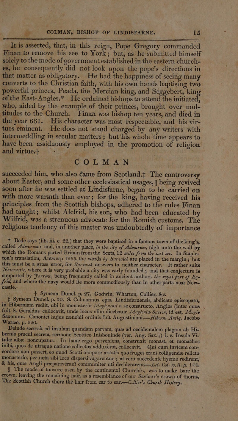 = It is asserted, that, in this reign, Pope Gregory commanded finan to remove his see to York; but, as he submitted himself solely to the mode of government established in the eastern church- es, he consequently did not look upon the pope’s directions in that matter.as obligatory. He had the happiness of seeing many converts to the Christian faith, with his own hands baptising two of the Hast-Angles.* He ordained bishops to attend the initiated, who, aided by the example of their princes, brought over mul- titudes to the Church. Jinan was bishop ten years, and died in the year 661. His character was most respectable, and. his vir- tues eminent. He-does not stand charged by any writers with intermeddling in secular matters; but ‘his whole time appears to have been assiduously employed in the promotion of religion and virtue.+ ~ ger cree , } COLMAN succeeded him, who also dame from Scotland.t The controversy about Easter, and some other ecclesiastical usages, || being revived soon after he was settled at Lindisfarne, began to be carried on with more warmth than ever; for the king, having received his principles from the Scottish bishops, adhered to the rules Finan had taught; whilst Alcfrid, his son, who had been educated by Wilfrid, was a strenuous advocate for the Romish customs. The religious tendency of this matter was undoubtedly of importance * Bede says (lib. iii, c. 22.) that they were baptised in a famous town of the king’s, called Admurum: and, in another place, in the city of Admurum, nigh unto the wall by which the Romans parted Britain from the Scots, 12 miles from the east see. In Staple- ton’s translation, Antwerp 1565, the words by Barwick are placed in the margin; but this must be a gross error, for Barwick answers to neither character. It rather suits Newcastle, where it is very probable a city was early founded ; and that conjecture is supported by Ferrew, being frequently called in ancient authors, the royal port of Eg- frid, and where the navy would lie more commodiously than in other parts near New= castle.- t Symeon Dunel. p. 27. Godwin, Wharton, Collier, &amp;c. _$ Symeon Dunel. p. 30. S. Colmannus epis. Lindisfarnensis, abdicato episcopatu, in Hiberniam rediit, ubi in monasterio Magioneasi a se constructo, Anglos (inter quos fuit S. Geraldus collocavit, unde locus olim dicebatur iMagionia- Sasson, id est, Magie Saxonum. Canonici hujus cenobii ordinis fuit Augustiniani— Hibern. Antig. Jacobo Warzo, p. 220. ; _ Deinde secessit ad insulam quandam parvam, que ad occidentalem plagam ab Hi- bernia procul secreta, sermone Scottico Inisbouinde (ver. Ang. Sax.;) i. e. Insula Vi- tule albe noncupatur. In hanc ergo peryeniens, construxit monast. et monachos inibi, quos de utraque natione collectos adduxerat, collocavit. Qui cum invicem con- cordare non possert, eo quod Scotti tempore estatis quo fruges erant colligende relicto monasterio, per nota sibi loca dispersi vagarentur ; at vero succedente hyeme redirent, &amp; his, que Angli preparaverant communiter uti desiderarent—ZLel. Col. 2. ii. fp. 144: | ‘fhe mode of tonsure used by the continentzl Churches, was to make bare the crown, leaving the remaining hair, as a resemblance of our Saviour’s crown of thorns, The Scottish Church shore the bair from ear to ear—Cillier’s Church History. Fok