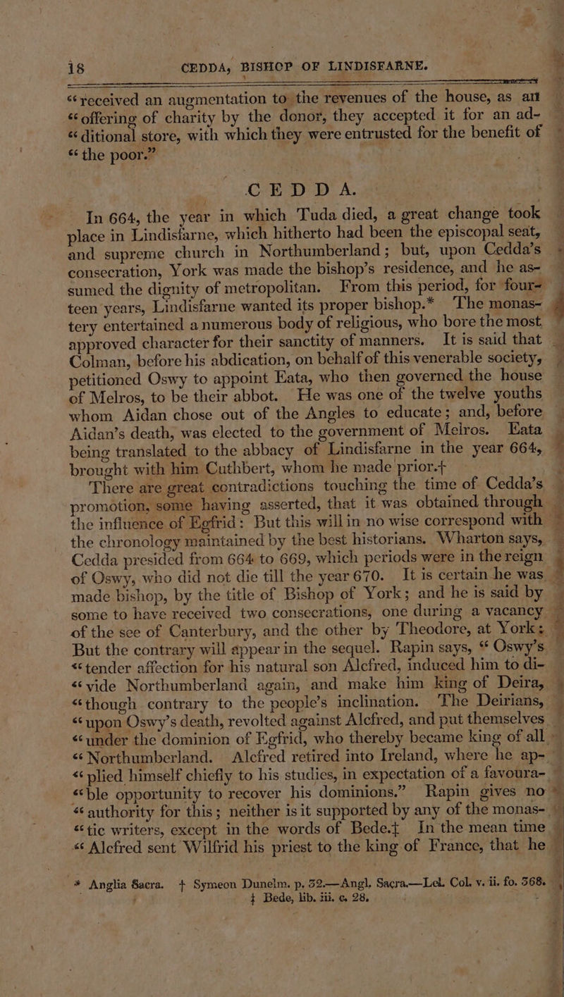‘‘yeceived an augmentation to the revenues of the house, as ai “offering of charity by the donor, they accepted it for an ad~ é ditional store, with which they were entrusted for the benefit of ‘‘ the poor.” | CEDD A. In 664, the year in which Tuda died, a great change took place in Lindisfarne, which hitherto had been the episcopal seat, consecration, York was made the bishop’s residence, and he as- tery entertained a numerous body of religious, who bore the most. Colman, before his abdication, on behalf of this venerable society, petitioned Oswy to appoint Kata, who then governed the house of Melros, to be their abbot. He was one of the twelve youths whom Aidan chose out of the Angles to educate; and, before Aidan’s death, was elected to the government of Meiros. Eata being translated to the abbacy of Lindisfarne in the year 664, brought with him Cuthbert, whom he made prior.+ Cedda presided from 664 to 669, which periods were in the reign made bishop, by the title of Bishop of York; and he is said by But the contrary will appear in the sequel. Rapin says, * Oswy’s &lt;tender affection for his natural son Alcfred, induced him to di- &lt; upon Oswy’s death, revolted against Alcfred, and put themselves p x WY. oO p &lt;‘ble opportunity to recover his dominions.” Rapin gives no ¢ Bede, lb. 2. 6 28, Ma