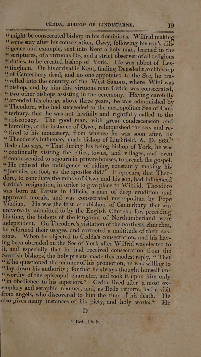 a ees ** might be consecrated bishop in his dominions. Wilfrid making “* some stay ‘after his consecration, Oswy, following his son’s dili- *¢ gence and example, sent into Kent a holy man, learned in the ‘* scriptures, ofa virtuous life, and a strict observer of all religious ** duties, to be created bishop of York. He was abbot of Les- “tingham. On his arrival in Kent, finding Deusdedit archbishop “Sof Canterbury dead, and no one appointed to the See, he tra- *‘velled into the country of the West Saxons, where Wini was ‘‘ bishop, and by him this virtuous man Cedda was consecrated, _ “ two other bishops assisting in the ceremony. Having carefully ** attended his charge above three years, he was admonished by **'Theodore, who had succeeded to the metropolitan See of Can- “terbury, that he was not lawfully and rightfully called to the “episcopacy. ‘The good man, with great condescension and *“‘humility, at the instance of Oswy, relinquished the see, and re- “tired to his monastery, from whence he was soon after, by “’Theodore’s influence, made bishop of Litchfield, A. D. 669.” Bede also says, ‘'That during his being bishop of York, he was ‘continually visiting the cities, towns, and villages, and even “condescended to sojourn in private houses, to preach the gospel. “He refused the indulgence of riding, constantly making his “‘journics on foot, as the apostles did.” It appears, that Theo- dore, to conciliate the minds of Oswy and his son, had influenced Cedda’s resignation, in order to give place to Wilfrid. Theodore was born at Tarsus in Cilicia, aman of deep erudition and approved morals, and was consecrated metropolitan by Pope Vitalian. He was the first archbishop of Canterbury that was universally submitted to by the English Church; for, preceding his time, the bishops of the kingdom of Northumberland were independent. On Theodore’s visitation of the northern ¢eburches, he reformed their usages, and corrected a multitude of their cus- toms. When he objected to Cedda’s consecration, and his hay- ing been obtruded on the See of York after Wilfrid was elected to it, and especially that he had received consecration from the Scottish bishops, the holy prelate made this modest reply, “ That “if he questioned the manner of his promotion, he was willing to “lay down his authority; for that he always thought himself un- “worthy of the episcopal character, and took it upon him only “in obedience to his superiors.” Cedda lived after a most ex-_ emplary and seraphic manner, and, as Bede reports, had a visit. from angels, who discovered to him the time of his déath. He also gives many instances of his piety, and holy works.* He D * Bede, lib. iy.