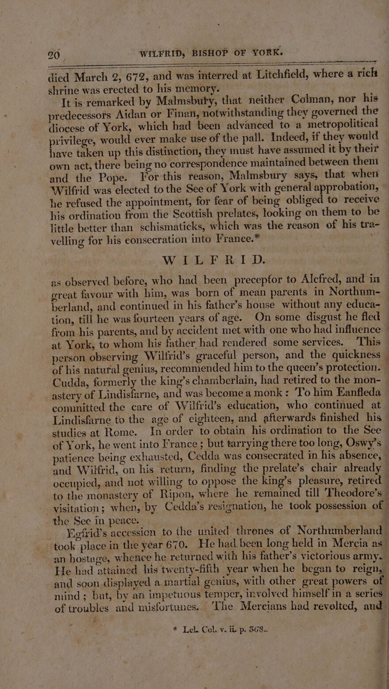 died March 2, 672, and was interred at Litchfield, where a rich shrine was erected to his memory. It is remarked by Malmsbuty, that neither Colman, nor his predecessors Aidan or Finan, notwithstanding they governed the diocese of York, which had been advanced to a metropolitical privilege, would ever make use of the pall. Indeed, if they would have taken up this distinction, they must have assumed it by their own act, there being no correspondence maintained between theni and the Pope. Yor this reason, Malmsbury says, that when Wilfrid was elected to the See of York with general approbation, he refused the appointment, for fear of being obliged to receive his ordination from the Scottish prelates, looking on them to be little better than schismaticks, which was the reason of his tra- velling for his consecration into Franee.* XAT AME ote 1D as observed before, who had been preceptor to Alcfred, and in great favour with him, was born of mean parents in Northum- berland, and continued in his father’s house without any educa- tion, till he was fourteen years of age. On some disoust he fled from his parents, and by accident met with one who had influence — at York, to whom his father, had rendered some services. This person observing Wilfrid’s graceful person, and the quickness © of his natural genius, recommended him to the queen’s protection. — Cudda, formerly the king’s chamberlain, had retired to the mon- astery of Lindisfarne, and was become a monk : To him Eanfleda committed the care of Wilfrid’s education, who continued at Lindisfarne to the age of cighteen, and afterwards finished his studics at Rome. In order to obtain his ordination to the See of York, he went into France ; but tarrying there too long, Oswy’s atience being exhausted, Cedda was consecrated in his absence, - and Wilfrid, on his return, finding the prelate’s chair already occupied, and not willing to oppose the king’s pleasure, retired” to the monastery of Ripon, where he remained till Fheodore’s — visitation; when, by Cedda’s resignation, he took possession of | the See in peace. : . : : _ Fefrid’s accession to the united threnes of Northumberland ‘took place in the year 670. He had. been long held in Mercia as_ an hostage, whence he returned with his father’s victorious army. He had attained his twenty-fifth year when he began to reign, : and soon displayed a.martial gcnius, with other great powers of mind ; but, by an impetuous temper, involved himself in a series of troubles and misfortunes. ‘The Mereians had revolted, and 4 * Leb Col. v. ii p. 568- —
