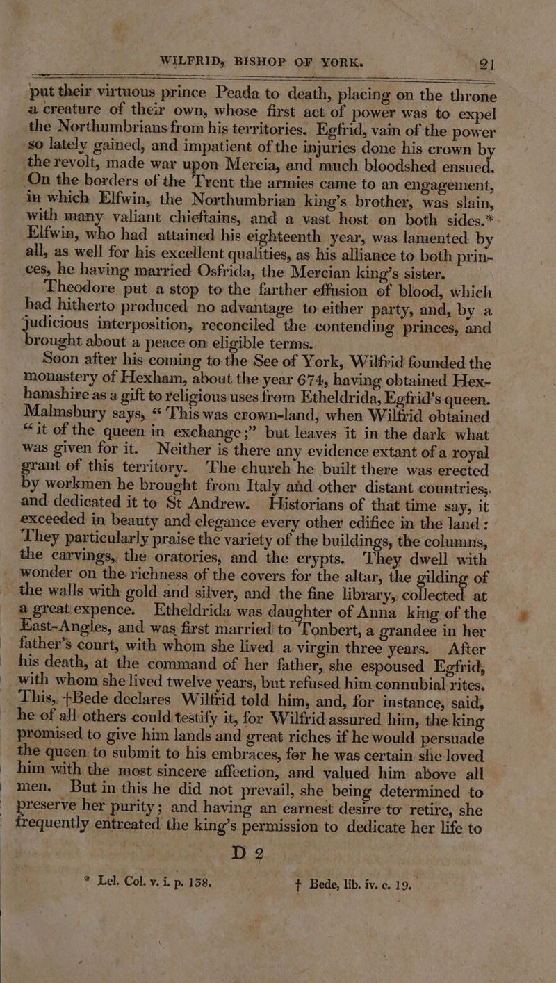 ————_—___ oo i put their virtuous prince Peada to death, placing on the throne a creature of their own, whose first act of power was to expel the Northumbrians from his territories. Egfrid, vain of the power so lately gained, and impatient of the injuries done his crown by the revolt, made war upon Mercia, and much bloodshed ensued. On the borders of the 'Trent the armies came to an engagement, in which Elfwin, the Northumbrian king’s brother, was slain, with many valiant chieftains, and a vast host on both sides.*- Elfwin, who had attained his eighteenth year, was lamented: by all, as well for his excellent qualities, as his alliance to both prin- ces, he having married Osfrida, the Mercian king’s sister, Theodore put a stop to the farther effusion of blood, which had hitherto produced no advantage to either party, and, by a judicious interposition, reconciled the contending princes, and brought about a peace on eligible terms. Soon after his coming to. the See of York, Wilfrid founded the monastery of Hexham, about the year 674, having obtained Hex- hamshire as a gift to religious uses from Etheldrida, Eetrid’s queen. Malmsbury says, “This was crown-land, when Wilfrid obtained “it of the queen in exchange;” but leaves it in the dark what was given for it. Neither is there any evidence extant of a royal grant of this territory. The chureh he built there was erected by workmen he brought from Italy and other distant countries;. and dedicated it to St Andrew. Historians of that time say, it exceeded in beauty and elegance every other edifice in the land : They particularly praise the variety of the buildings, the columns, the carvings, the oratories, and the crypts. They dwell with wonder on the richness of the covers for the altar, the gilding of the walls with gold and silver, and the fine library, collected: at @ greatexpence. Etheldrida was daughter of Anna king of the Kast-Angles, and was first married’ to onbert, a grandee in her father’s court, with whom she lived a virgin three years. After his death, at the command of her father, she espoused Kefrid, This,, +Bede declares Wilfrid told him, and, for instance, said, he of all others could testify it, for Wilfrid-assured him, the king promised to give him lands and great riches if he would persuade the queen. to submit to his embraces, fer he was certain she loved him with the most sincere affection, and valued him above all men. But in this he did not prevail, she being determined to preserve her purity; and. having an earnest desire to retire, she frequently entreated the king’s permission to dedicate her life to D 2. !