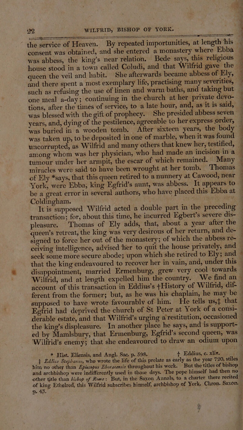 consent was obtained, and she entered a monastery where Ebba queen the veil and habit. She afterwards became abbess of Ely, and there spent a most exemplary life, practising many severities, one meal a-day; continuing in the church at her private devo- tions, after the times of service, to a late hour, and, as it is said, years, and, dying of the pestilence, agreeable to her express order, was taken up, to be deposited in one of marble, when it was found among whom was her physician, who had made an incision in a tumour under her armpit, the escar of which remained. Many miracles were said to have been wrought at her tomb. ‘Thomas of Ely *says, that this queen retired to a nunnery at Cawood, near York, were Ebba, king Egfrid’s aunt, was abbess. It appears to be a great error in several authors, who have placed this Ebba at Coldingham. } : 2 It is supposed Wilfrid acted a double part in the preceding transaction; for, about this time, he incurred Egbert’s severe dis- pleasure. Thomas of Ely adds, that, about a year after the queen’s retreat, the king was very desirous of her return, and de- ceiving intelligence, advised her to quit the house privately, and that the king endeavoured to recover her in vain, and, under this disappointment, married Ermenburg, grew very cool towards ferent from the former; but, as he was his chaplain, he may be the king’s displeasure. In another place he says, and is support- ed by Mamlsbury, that Ermenburg, Egfrid’s second queen, was * Hist. Eliensis, and Angl. Sac. p. 598. 4+ Eddius, c. xliv. ¢ Eddius Stephanus, who wrote the life of this prelate as early as the year 720, stiles and archbishop were indifferently used in those days. The pope himself had then no other title than bishop of Rome: But, in the Saxon Annals, to a charter there recited of king Ethelred, this Wilfrid subscribes himself, archbishop of York. Chron. Saxor. n 45.