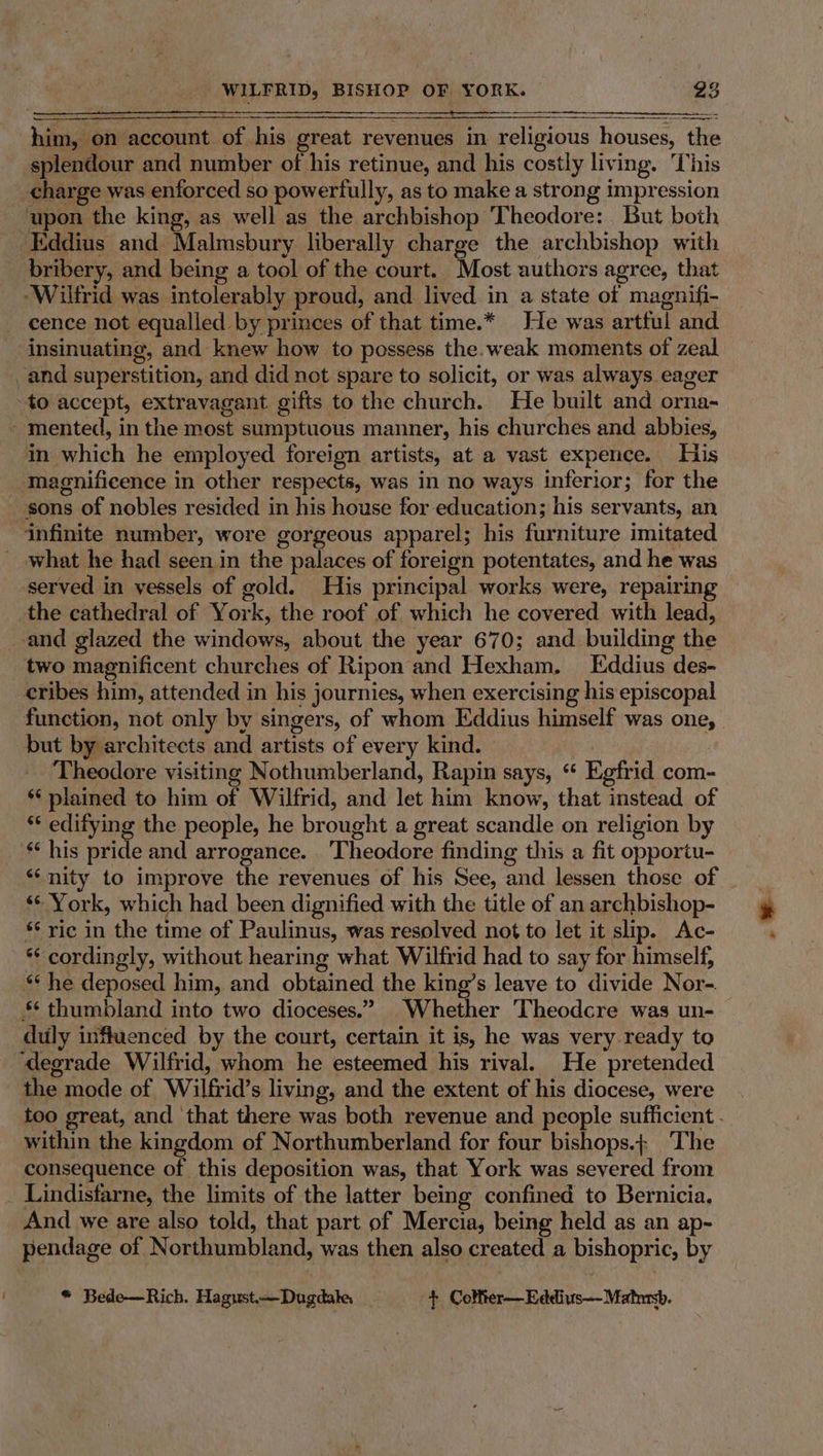 him, on account of his great revenues in religious houses, the splendour and number of his retinue, and his costly living. This charge was enforced so powerfully, as to make a strong impression upon the king, as well as the archbishop Theodore: But both Eddius and Malmsbury liberally charge the archbishop with bribery, and being a tool of the court. Most authors agree, that Wilfrid was intolerably proud, and lived in a state of magnifi- cence not equalled by princes of that time.* He was artful and insinuating, and knew how to possess the.weak moments of zeal _and superstition, and did not spare to solicit, or was always eager to accept, extravagant gifts to the church. He built and orna- - mented, in the most sumptuous manner, his churches and abbies, in which he employed foreign artists, at a vast expence. His magnificence in other respects, was in no ways inferior; for the _ sons of nobles resided in his house for education; his servants, an infinite number, wore gorgeous apparel; his furniture imitated ~ what he had seen in the palaces of foreign potentates, and he was served in vessels of gold. His principal works were, repairing the cathedral of York, the roof of which he covered with lead, and glazed the windows, about the year 670; and building the two magnificent churches of Ripon and Hexham. Eddius des- cribes him, attended in his journies, when exercising his episcopal function, not only by singers, of whom Eddius himself was one, but by architects and artists of every kind. | ‘Theodore visiting Nothumberland, Rapin says, “ Egfrid com- *‘ plained to him of Wilfrid, and let him know, that instead of ‘* edifying the people, he brought a great scandle on religion by * his pride and arrogance. Theodore finding this a fit opportu- ‘* York, which had been dignified with the title of an archbishop- *‘ ric in the time of Paulinus, was resolved not to let it slip. Ac- *¢ cordingly, without hearing what Wilfrid had to say for himself, ** he deposed him, and obtained the king’s leave to divide Nor- ** thumbland into two dioceses.” Whether Theodcre was un- duly influenced by the court, certain it is, he was very ready to ‘degrade Wilfrid, whom he esteemed his rival. He pretended the mode of Wilfrid’s living, and the extent of his diocese, were within the kingdom of Northumberland for four bishops.+ The consequence of this deposition was, that York was severed from _ Lindisfarne, the limits of the latter being confined to Bernicia, And we are also told, that part of Mercia, being held as an ap- pendage of Northumbland, was then also created a bishopric, by * Bede—Rich. Hagust.—Dugdake + Colfter-—Eddivs—Matmsb.