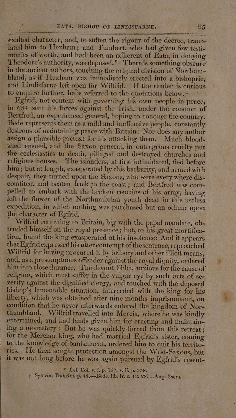 —, ee =o 5 exalted character, and, to soften the rigour of the decree, trans- the character of Egfrid. _ Wilfrid returning to Britain, big with the papal mandate, ob- truded himself on the royal presence; but, to his great mortifica- tion, found the king exasperated at his insolence: And it appears that Ketrid expressed his utter contempt of thesentence, reproached Wilfrid for having procured it by bribery and other illicit means, and, as a presumptuous offender against the royal dignity, ordered him into close durance. The devout Ebba, anxious for the cause of religion, which must suffer in the vulgar eye by such acts of se- verity against the dignified clergy, and touched with the deposed _bishop’s lamentable situation, interceded with the king for his liberty, which was obtained after nine months imprisonment, on condition that. he never afterwards entered the kingdom of Nor- thumbland. Wilfrid travelled into Mercia, where he was kindly entertained, and had lands given him for erecting and maintain- ing a monastery: But he was quiekly forced from this retreat ; for the Mercian king, who had married Egfrid’s sister, coming to the knowledge of banishment, ordered him to quit his territo- vies, He then sought protection amongst the West-Saxons, but it was not long belore he was again pursued by Wgfrid’s resent- * Lel. Col. v. i. p. 527. v. ii. p. 358. | ¢ Symeon Dunelm. p. 44.—Bede, lib. iv. c. 12. 28:—~Ang. Sacra.