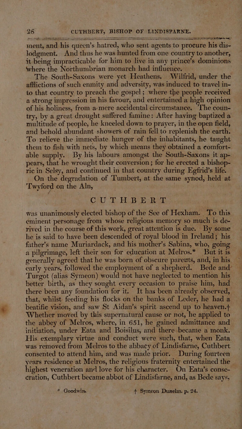 The South-Saxons were yet Heathens. ‘Wilfrid, under the afflictions of such enmity and adversity, was induced to travel in- to that country to preach the gospel; where the people received a strong impression in his favour, and entertained a high opinion of his holiness, from a-mere accidental circumstance. ‘The coun- try, by a great drought suffered famine: After having baptized a multitude of people, he kneeled down to prayer, in the open field, and behold abundant showers of rain fell to replenish the earth. To relieve the immediate hunger of the inhabitants, he taught them to fish with nets, by which means they obtained a ¢omfort- able supply. By his labours amongst the South-Saxons it ap- pears, that he wrought their conversion ; for he erected a bishop- ric in Selsy, and continued in that country during Egfrid’s life. _ On the degradation of ‘Tumbert, at the same synod, held at ‘Twyford on the Aln, | byes jigs : CAU TAB eR. was unanimously elected bishop of the See of Hexham. To this eminent personage from whose religious memory so much is de- rived in the course of this work, great attention is due. By some he is said to have been descended of royal blood in Ireland; his father’s name Muriardack, and his mother’s Sabina, who, going a pilgrimage, left their son for education at Melros.* But it is generally agreed that he was born of obscure parents, and, in his early years, followed the employment of a shepherd. Bede and’ Turgot (alias Symeon) would not have neglected to mention his better birth, as they sought every occasion to praise him, had there been any foundation for it. It has been already observed, © that, whilst feeding his flocks on the banks of Leder, he had a beatifie vision, and saw St Aidan’s spirit ascend up to heaven.+ Whether moved by this supernatural cause or not, he applied to the abbey of Melros, where, in 651, he gained admittance and initiation, under Eata and Boisilus, and there .became a monk. His exemplary virtue and conduct were such, that, when Eata was removed from Melros to the abbacy ef Lindisfarne, Cuthbert consented to attend him, and was made prior. During fourteen years residence at Melros, the religious fraternity entertained the highest veneration and love for his character. On Eata’s conse- cration, Cuthbert became abbot of Lindisfarne, and, as Bede says, * Goodwim + Symeon Dunelm. p. 24.