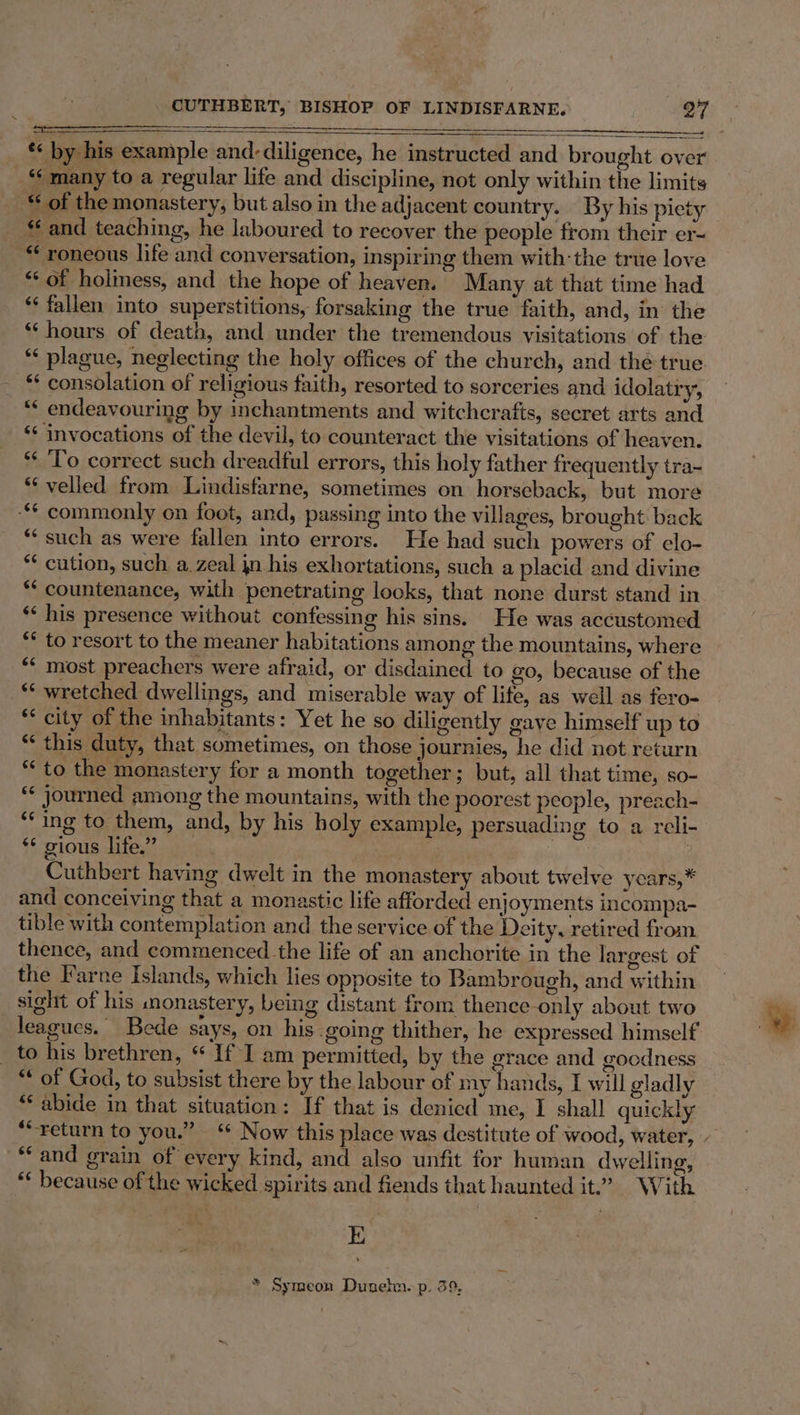 ——— *« by his example and-diligence, he instructed and brought over “many to a regular life and discipline, not only within the limits -“ of the monastery, but also in the adjacent country. By his piety and teaching, he laboured to recover the people from their er- “ roneous life and conversation, inspiring them with: the true love “of holiness, and the hope of heaven. Many at that time had ** fallen into superstitions, forsaking the true faith, and, in the “ hours of death, and under the tremendous visitations of the ** plague, neglecting the holy offices of the church, and the true *“‘ endeavouring by inchantments and witchcrafts, secret arts and ‘* invocations of the devil, to counteract the visitations of heaven. ** To correct such dreadful errors, this holy father frequently tra~ “‘ velled from Lindisfarne, sometimes on horseback, but more ** commonly on foot, and, passing into the villages, brought: back “such as were fallen into errors. He had such powers of elo- *¢ cution, such, a. zeal jn his exhortations, such a placid and divine *‘ countenance, with penetrating looks, that none durst stand in. ** his presence without confessing his sins. He was accustomed ‘* to resort to the meaner habitations among the mountains, where “¢ most preachers were afraid, or disdained to go, because of the _* wretched dwellings, and miserable way of life, as well as fero- *‘ city of the inhabitants: Yet he so diligently gave himself up to “ this duty, that sometimes, on those journies, he did not return ‘to the monastery for a month together; but, all that time, so- “* journed among the mountains, with the poorest people, preach- ‘‘ing to them, and, by his holy example, persuading to a reli- ** gious life.” d Re ) Cuthbert having dwelt in the monastery about twelve years, * and conceiving that a monastic life afforded enjoyments incompa- tible with contemplation and the service of the Deity, retired from thence, and commenced the life of an anchorite in the largest of the Farne Islands, which lies opposite to Bambrough, and within sight of his monastery, being distant from thence-only about two leagues. Bede says, on his going thither, he expressed himself _ to his brethren, “ If I am permitted, by the grace and goodness “ of God, to subsist there by the labour of my hands, I will gladly * abide in that situation: If that is denied me, I shall quickly *“return to you.” ‘ Now this place was destitute of wood, water, ‘Cand grain of every kind, and also unfit for human dwelling, “* because of the wicked spirits and fiends that haunted it.’ With * Symeon Dunelm. p. 39, \