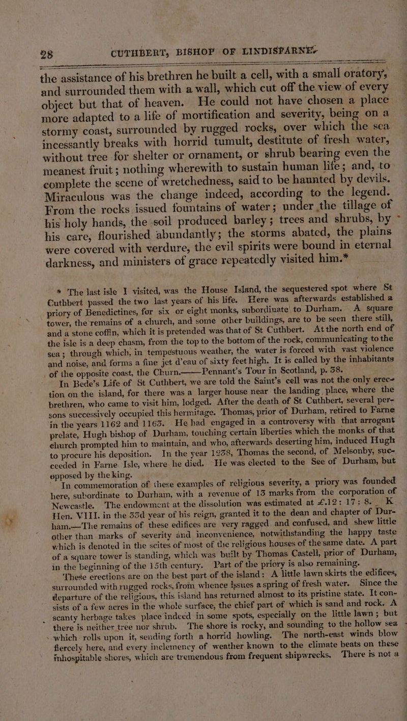 aap — the assistance of his brethren he built a cell, with a small oratory, and surrounded them with a wall, which cut off the.view of every object but that of heaven. He could not have chosen a place more adapted to a life of mortification and severity, being on a stormy coast, surrounded by rugged rocks, over which the sea incessantly breaks with horrid tumult, destitute of fresh water, without tree for shelter or ornament, or shrub bearing even the meanest fruit ; nothing wherewith to sustain human life; and, to complete the scene of wretchedness, said to be haunted by devils. Miraculous was the change indeed, according to the legend. From the rocks issued fountains of water; under the tillage of his holy hands, the soil produced barley; trees and shrubs, by his care, flourished abundantly; the storms abated, the plains were covered with verdure, the evil spirits were bound in eternal darkness, and ministers of grace repeatedly visited him. - f Cuthbert passed the two last years of his life. Here was afterwards established a priory of Benedictines, for six or eight monks, subordinate! to Durham. A square tower, the remains of a church, and some other buildings, are to be seen there still, and a stone coffin, which it is pretended was that of St Cuthbert. Atthe north end of the isle is a deep chasm, from the top to the bottom of the rock, communicating to the sea; through which, in tempestuous weather, the water is forced with vast violence and noise, and forms a fine jet d’eau of sixty feet high. It is called by the inhabitants _ of the opposite coast, the Churn. Pennant’s Tour in Scotland, p. 58. In Bede’s Life of St Cuthbert, we are told the Saint’s cell was not the only erec~ tion on the island, for there was a larger house near the landing place, where the brethren, who came to visit him, lodged. After the death of St Cuthbert, several per- sons successively occupied this hermitage. Thomas, prior of Durham, retired to Farne ‘in the years 1162 and 1163. He had engaged in a controversy with that arrogant prelate, Hugh bishop of Durham, touching certain liberties which the monks of that church prompted him to maintain, and who, afterwards deserting him, induced Hugh to procure his deposition. In the year 1238, Thomas the second, of Melsonby, suc- ceeded in Farne. Isle, where he died. “He was elected to the See of Durham, but opposed by the king. Su -” In commemoration of these examples of religious severity, a priory was founded here, subordinate to Durham, with a revenue of 13 marks from the corporation of Newcastle. The endowment at the dissolution was estimated at £.12: 17: 8. _ K. Hen. VIII. in the 35d year of his reign, granted it to the dean and chapter of Dur- ham.—The remains of these edifices are very ragged, and confused, and shew little other than marks of severity and inconvenience, notwithstanding the happy taste which is denoted in the scites of most of the religious houses of the same date. A part of a square tower is standing, which was built by Thomas Castell, prior of Durham, in the beginning of the 15th century. Part of the priory is also remaining. These erections are on the best part of the island: A little lawn skirts the edifices, surrounded with rugged rocks, from whence issues a spring of fresh water. Since the departure of the religious, this island has returned almost to its pristine state. It con- sists of a few acres in the whole surface, the chief part of which is sand and rock. A scanty herbage takes place indced in some spots, especially on the little lawn; but . which. rolls upon it, sending forth a horrid howling. The north-east winds blow fiercely here, and every inclemency of weather known to the climate beats on these inhospitable shores, which are tremendous from frequent shipwrecks, There ts not a