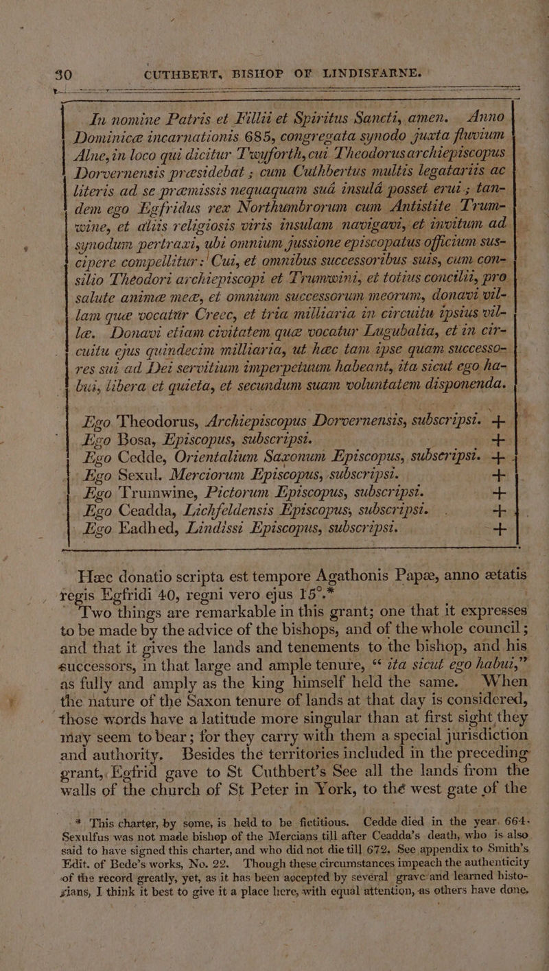 va 30 CUTHBERT, BISHOP OF LINDISFARNE. ee ETS —— - a a In nomine Patris et Fillii et Spiritus Sancti, amen. Anno Dominice incarnationis 685, congregata synodo juxta fluvium Alne,in loco qui dicitur Twyforth, cui. Theodorusarchiepiscopus Dorvernensis presidebat ; cum Cuihbertus multis legatarits ac literis ad se praemissis nequaquam sud insula posset erui.; tan- dem ego Egfridus rex Northumbrorum cum Antistite Trum- wine, et aliis religiosis viris insulam navigavi, et invitum ad }_ synodum pertraxi, ubi omnium jussione episcopatus officium sus- } cipere compellitur :| Cui, et omnibus successoribus suis, cum con= } | silio Theodori archiepiscopt et Trumwint, et totius conctlit, pro salute anime mee, et omnium successorum meorum, donavi vil- lam que vocatir Creec, et tria milliaria in circuit zpsius vil- le. Donavi etiam civitatem que vocatur Lugubalia, et in cir- cuitu ejus quindecim milliaria, ut hec tam ipse quam successo- res sui ad Dei servitium imperpetuum habeant, ita sicut ego ha- bua, libera et quieta, et secundum suam voluntatem disponenda. Ego. Theodorus, Archiepiscopus Dorvernensis, subscripst. ae Ego Bosa, Episcopus, subscripst. | | ae? Ego Cedde, Orientalium Saxonum Episcopus, subseripst. 4. | Ego Sexul. Merciorum Episcopus, subscripst. Ego Trumwine, Pictorum Episcopus, subscripst. Figo Ceadda, Lichfeldensis Episcopus, subscripsi. _ Ego Eadhed, Lindissi Episcopus, subscripst. ; eRe +++t+ Heec donatio scripta est tempore Agathonis Paps, anno etatis regis Egfridi 40, regni vero ejus I5°.* | ~ Two things are remarkable in this grant; one that it expresses to be made by the advice of the bishops, and of the whole council ; and that it gives the lands and tenements to the bishop, and his successors, in that large and ample tenure, “ zZa szcut ego habui,”” as fully and amply as the king himself held the same. When the nature of the Saxon tenure of lands at that day is considered, those words have a latitude more singular than at first sight they may seem to bear; for they carry with them a special jurisdiction and authority. Besides the territories included in the preceding grant, Kefrid gave to St Cuthbert’s See all the lands from the walls of the church of St Peter in York, to thé west gate of the * This charter, by some, is held to be fictitious. Cedde died in the year. 664- Sexulfus was not made bishop of the Mercians till after Ceadda’s death, who is also said to have signed this charter, and who did not die till 672. See appendix to Smith's Edit. of Bede’s works, No. 22. Though these circumstances impeach the authenticity of the record greatly, yet, as it has been accepted by several grave and learned bisto- rians, I think it best to give it a place here, with equal attention, as others have dane,