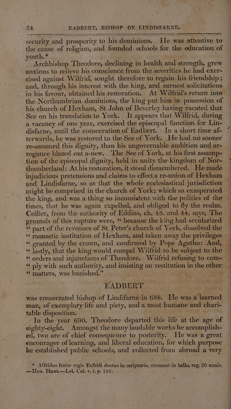 security and prosperity to his dominions. He was attentive to the cause of religion, and founded. schools for the education of youth.*.... : | | ' | Archbishop Theodore, declining in health and strength, grew anxious to relieve his conscience from the severities he had exer- cised against Wilfrid, sought therefore to regain his friendship ; and, through his interest with the king, and earnest solicitations in his favour, obtained his restoration. At Wilfrid’s return into the Northumbrian dominions, the king put him in possession of his church of Hexham, St John of Beverley having vacated that See on his translation to York. It appears that Wilfrid, during a vacancy of one year, exercised the episcopal function for Lin- disfarne, until the consecration of Eadbert. In a short time af- terwards, he was restored to the See of York. He had no sooner — re-assumed this dignity, than his ungovernable ambition and ar- rogance blazed out a-new. ‘The See of York, at his first assump- tion of the episcopal dignity, held in unity the: kingdom of Nor- thumberland: At his restoration, it stood dismembered. He made injudicious pretensions and claims to effect a re-union of Hexham and Lindistarne, so as that the whole ecclesiastical jurisdiction might be comprised in the church of York; which so exasperated the king, and was a thing so inconsistent with the politics of the - times, that he was again expelled, and obliged to fly the realm. Collier, from the authority of Eddius, ch. 43. and 44. says, ‘The grounds of this rupture were, ‘ because the king had secularized ‘¢ part of the revenues of St Peter’s church of York, dissolved the ‘¢ monastic institution of Hexham, and taken away the privileges _ ‘‘ oranted by the crown, and. confirmed by Pope Agatho: And, _ ‘‘ lastly, that the king would compel Wilfrid to be subject to the — ‘‘ orders and injunctions of Theodore. Wilfrid refusing to com- *— “‘ ply with such authority, and insisting on restitution in the other “‘ matters, was banished.” a EKADBERT was consecrated bishop of Lindifarne in 688. He was a learned man, of exemplary life and piety, and a most humane and chari- table disposition. : 7 In the year 690, Theodore departed this life at the age of eighty-eight. Amongst the many laudable works he accomplish- ed, two are of chief consequence to posterity. He was a great -encourager of learning, and liberal education, for which purpose he established public schools, and collected from abroad a very * Alfridus frater regis Ecfridi doctus in seripturis, strenuus in bello, reg. 20 annis. —Hen. Hunt—Lel. Col. vy. i. p. 191. ~