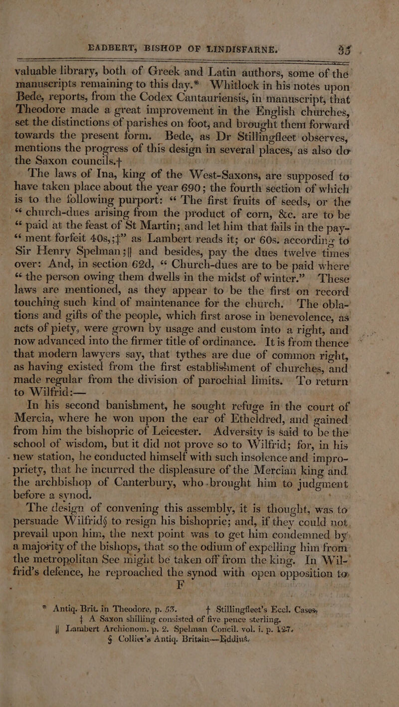 ih a NS valuable library, both of Greek and Latin authors, some of the’ manuscripts remaining to this day.* Whitlock in his notes upon Bede, reports, from the Codex Cantauriensis, in' manuscript, that Theodore made a great improvement in the English churches, set the distinctions of parishes on foot; and brought them forward _ towards the present form. Bede, as Dr Stillingfleet’ observes, mentions the progress of this design in several places,'as also do _the Saxon councils.+ een he TG te _ The laws of Ina, king of the West-Saxons, are supposed to have taken place about the year 690; the fourth section of which is to the following purport: “ The first fruits of seeds, or the '* church-dues arising from the product of corn, &amp;c. are to be _ “paid at the feast of St Martin; and let him that fails in the pay- “‘ ment forfeit 40s,;{” as Lambert reads it; or 60s: accordins to Sir Henry Spelman ;|} and besides, pay the dues twelve times over: And, in section 62d, “ Church-dues are to be paid where “the person owing them dwells in the midst of winter.” These laws are mentioned, as they appear to be the first on record touching such kind of maintenance for the church. | The obla~ tions and gifts of the people, which first arose in benevolence, as acts of piety, were grown by usage and custom into a right, and now advanced into the firmer title of ordinance. It is from thence that modern lawyers say, that tythes are due of common right, as having existed from the first establishment of churches, and made regular from the division. of parochial limits. To return to Wilfrid: — aK . : _ In his second banishment, he sought refuge in the court of Mercia, where he won upon the ear of Etheidred, and gained from him the bishopric of Leicester. Adversity is said to be the school of wisdom, but it did not prove so to Wilfrid; for, in his - new station, he conducted himself with such insolence and impro- priety, that he incurred the displeasure ofthe Mercian king and the archbishop of Canterbury, who-brought him to judgment before a synod. : 9 The design of convening this assembly, it is thought, was to persuade Wilfrid§ to resign his bishopric; and, if they could not, prevail upon him, the next point was to get him condemned by’ a majority of the bishops, that so the odium of expelling him from: the metropolitan See might be taken off from the king. In Wil-’ -frid’s defence, he reproached the synod with open opposition to: iF | : * Antiq. Brit. in Theodore, p. 53. + Stillingfleet’s Eccl. Cases, ¢ A Saxon shilling consisted of five pence sterling. || Lambert Archionom. p. 2. Spelman Concil. vol. i. p. 127. § Collier’s Antiq. Britain—Iiddius.