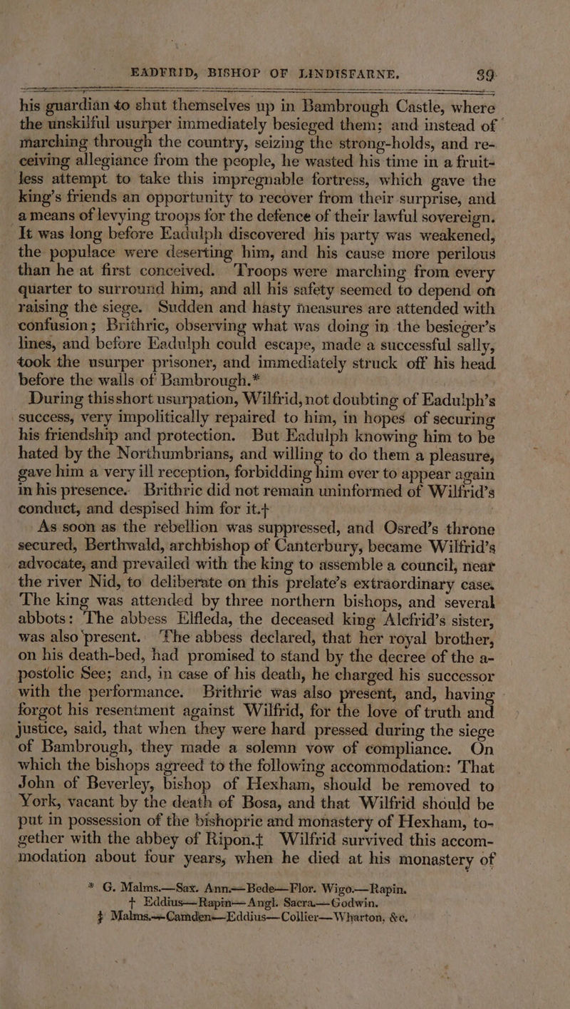 a his guardian to shut themselves up in Bambrough Castle, where the unskiful usurper immediately besieged them; and instead of | marching through the country, seizing the strong-holds, and re- ceiving allegiance from the people, he wasted his time in a fruit- less attempt to take this impregnable fortress, which gave the king’s friends an opportunity to recover from their surprise, and ameans of levying troops for the defence of their lawful sovereign. It was long before Eadulph discovered his party was weakened, the populace were deserting him, and his cause more perilous than he at first conceived. Troops were marching from every quarter to surround him, and all his safety seemed to depend on raising the siege. Sudden and hasty measures are attended with confusion; Brithric, observing what was doing in the besieger’s lines, and before Kadulph could escape, made a successful sally, took the usurper prisoner, and immediately struck off his head before the walls of Bambrough.* During thisshort usurpation, Wilfrid, not doubting of Eadulph’s success, very impolitically repaired to him, in hopes of securing his friendship and protection. But Eadulph knowing him to be hated by the Northumbrians, and willing to do them a pleasure, gave him a very ill reception, forbidding him ever to appear again in his presence. Brithric did not remain uninformed of Wilfrid’s conduct, and despised him for it.+ | | As soon as the rebellion was suppressed, and Osred’s throne secured, Berthwald, archbishop of Canterbury, became Wilfrid’s advocate, and prevailed with the king to assemble a council, near the river Nid, to deliberate on this prelate’s extraordinary case. The king was attended by three northern bishops, and several abbots: The abbess Hlfleda, the deceased king Alefrid’s sister, was also ‘present. ‘The abbess declared, that her royal brother, on his death-bed, had promised to stand by the decree of the a- postolic See; and, in case of his death, he charged his successor with the performance. Brithrie was also present, and, havin forgot his resentment against Wilfrid, for the love of truth and justice, said, that when they were hard pressed during the siege of Bambrough, they made a solemn vow of compliance. On which the bishops agreed to the following accommodation: That John of Beverley, bishop of Hexham, should be removed to York, vacant by the death of Bosa, and that Wilfrid should be put in possession of the bishoprie and monastery of Hexham, to- gether with the abbey ef Ripon.t Wilfrid survived this accom- modation about four years, when he died at his monastery of * G, Malms.—Sax. Ann=Bede—Flor. Wigo.— Rapin. + Eddius—Rapin—Angl. Sacra—Godwin. } Malms.+-Camden—Eddius—Collier— Wharton, &amp;e, °