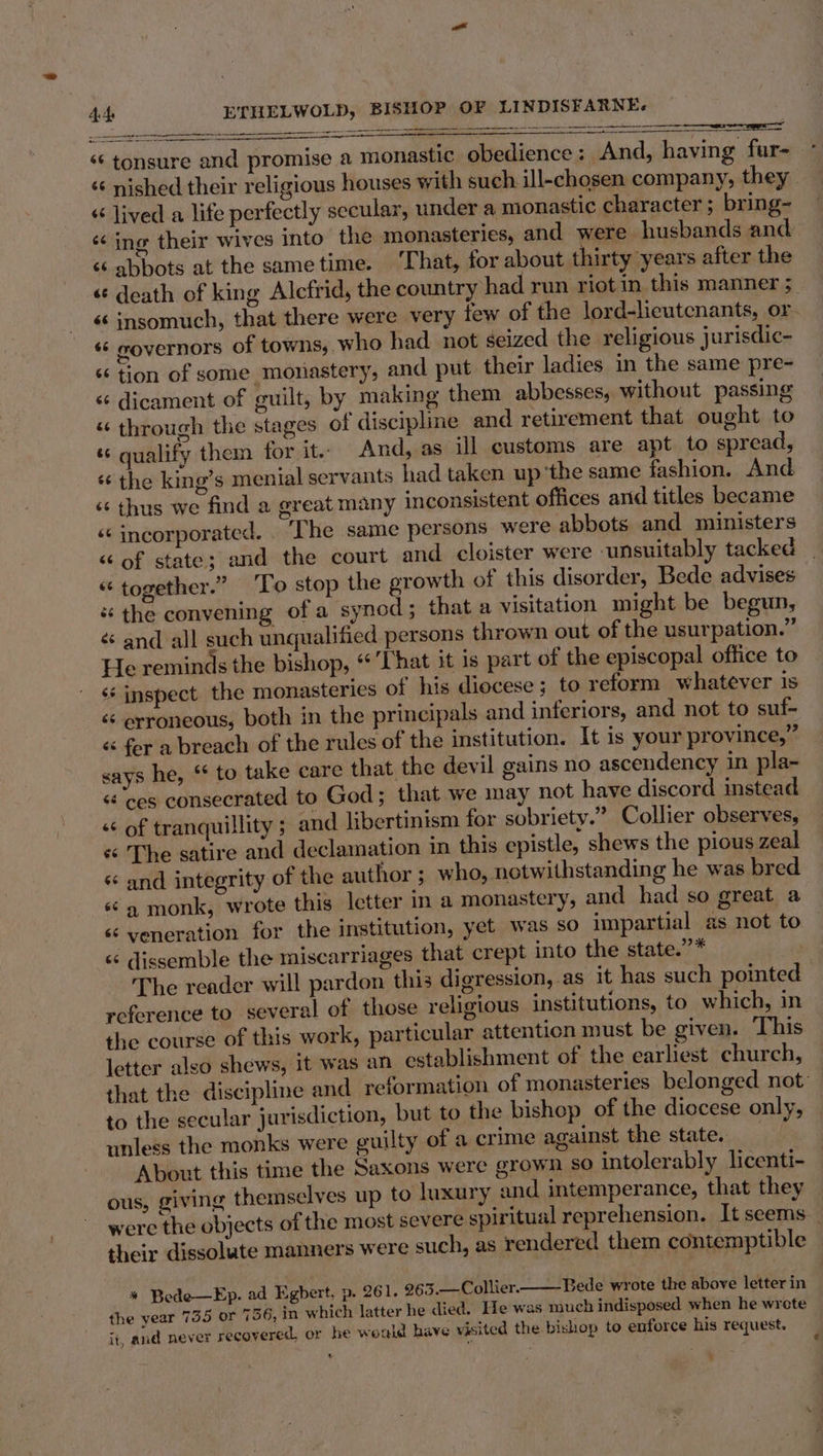 FUSS aaa OS de rupli 209 i ‘¢ tonsure and promise a monastic obedience : And, having fur- &lt; lived a life perfectly secular, under a monastic character ; bring- ‘¢ ing their wives into the monasteries, and were husbands and ‘abbots at the sametime. ‘That, for about thirty years after the «death of king Alcfrid, the country had run riot in this manner ;_ «insomuch, that there were very few of the lord-lieutcnants, or. ‘6 governors of towns, who had. not seized the religious jurisdic- « tion of some monastery, and put their ladies in the same pre- &lt; dicament of guilt, by making them abbesses, without passing « through the stages of discipline and retirement that ought to “ qualify them for it. And, as ill customs are apt to spread, * the king’s menial servants had taken up ‘the same fashion. And «¢ thus we find a great many inconsistent offices and titles became ‘¢ incorporated. . The same persons were abbots and ministers “ of state; and the court and cloister were cunsuitably tacked “ together.” To stop the growth of this disorder, Bede advises * the convening ofa synod; that a visitation might be begun, ¢ and all such unqualified persons thrown out of the usurpation.” He reminds the bishop, That it is part of the episcopal office to ‘‘ inspect the monasteries of his diocese; to reform whatever is &lt;&lt; erroneous, both in the principals and inferiors, and not to suf- « for a breach of the rules of the institution. It is your province,” says he, ‘¢ to take care that the devil gains no ascendency in pla~- « ‘ces consecrated to God; that we may not have discord instead ‘“ of tranquillity ; and libertinism for sobriety.” Collier observes, « The satire and declamation in this epistle, shews the pious zeal « and integrity of the author ; who, notwithstanding he was bred « 4 monk, wrote this letter in a monastery, and had so great a « yeneration for the institution, yet was so impartial as not to « dissemble the miscarriages that crept into the state.”* The reader will pardon this digression, as It has such pointed reference to several of those religious institutions, to which, in the course of this work, articular attention must be given. This letter also shews, it was an establishment of the earliest church, that the discipline and reformation of monasteries belonged not: to the secular jurisdiction, but to the bishop of the diocese only, unless the monks were guilty of a crime against the state. About this time the Saxons were grown so intolerably licenti- ous, giving themselves up to luxury and intemperance, that they were the objects of the most severe spiritual reprehension. It seems their dissolute manners were such, as rendered them contemptible * Bede—Ep. ad Egbert, p. 261. 263.—Collier. Bede wrote the above letter in the year 735 or 7 56, in which latter he died. He was much indisposed when he wrcte it, and never recovered, or he would have visited the bishop to enforce his request, ,