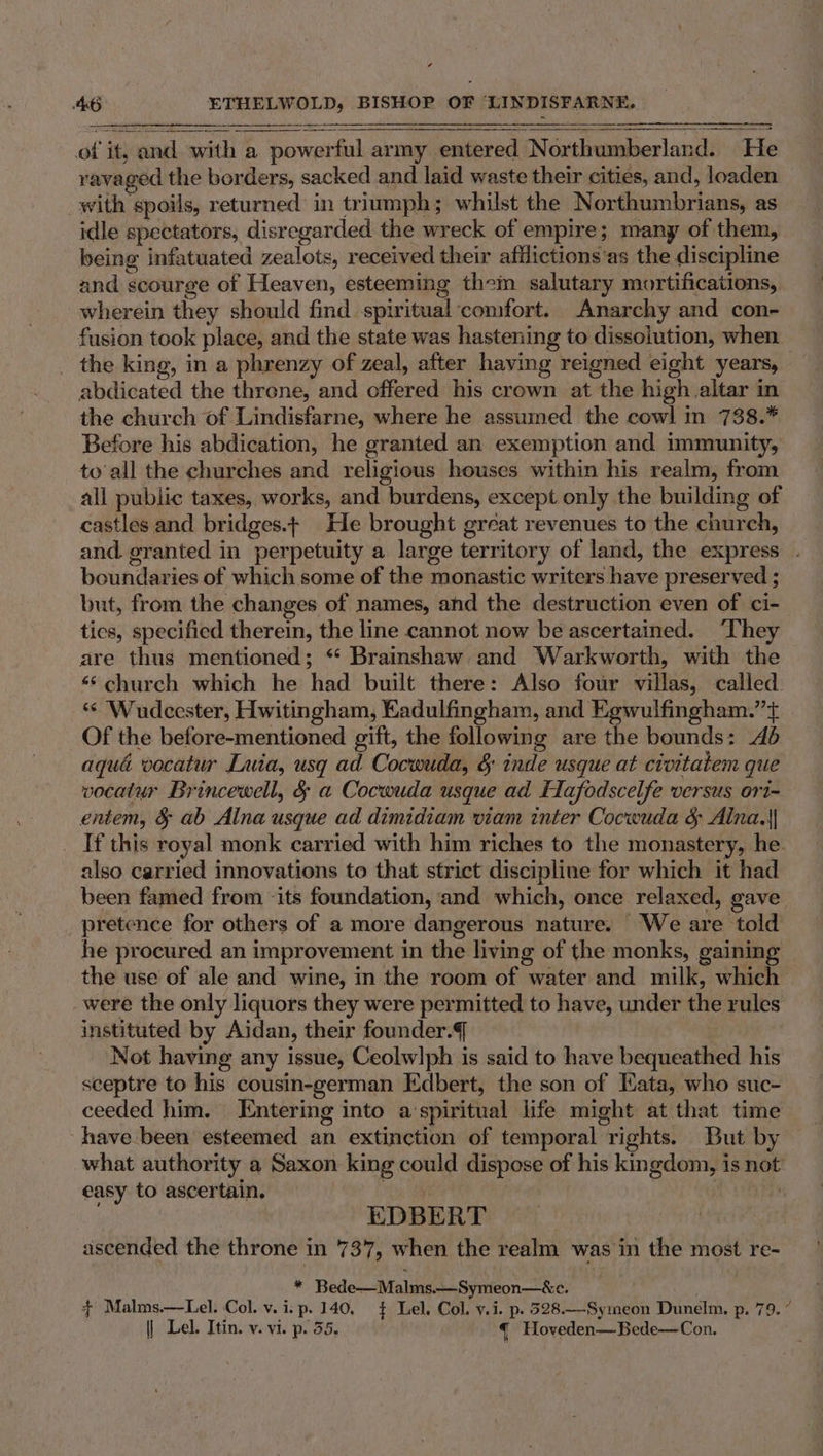 of it, and with a powerful army entered Northumberland. He ravaged the borders, sacked and laid waste their cities, and, loaden with spoils, returned in triumph; whilst the Northumbrians, as idle spectators, disregarded the wreck of empire; many of them, being infatuated zealots, received their afilictions‘as the discipline and scourge of Heaven, esteeming them salutary mortifications, wherein they should find spiritual comfort. Anarchy and con- fusion took place, and the state was hastening to dissolution, when — _ the king, in a phrenzy of zeal, after having reigned eight years, abdicated the threne, and offered his crown at the high altar in the church of Lindisfarne, where he assumed the cowl in 738.” Before his abdication, he granted an exemption and immunity, to'all the churches and religious houses within his realm, from all public taxes, works, and burdens, except only the building of castles and bridges.+ He brought great revenues to the church, and. granted in perpetuity a large territory of land, the express . boundaries of which some of the monastic writers have preserved ; but, from the changes of names, and the destruction even of ci- tics, specified therein, the line cannot now be ascertained. ‘They are thus mentioned; *‘ Brainshaw, and Warkworth, with the ‘6 church which he had built there: Also four villas, called. ‘¢ Wudcester, Hwitingham, Eadulfingham, and Kgwulfingham.”t Of the before-mentioned gift, the following are the bounds: 4d aqua vocatur Luia, usq ad Cocwuda, § inde usque at civitatem que vocatur Brincewell, &amp; a Cocwuda usque ad Eafodscelfe versus ori- entem, &amp; ab Alna usque ad dimidiam viam inter Cocwuda &amp; Alna.|| _ If this royal monk carried with him riches to the monastery, he. also carried innovations to that strict discipline for which it had been famed from its foundation, and which, once relaxed, gave pretence for others of a more dangerous nature. We are told he procured an improvement in the living of the monks, gainin the use of ale and wine, in the room of water and milk, which were the only liquors they were permitted to have, under the rules instituted by Aidan, their founder. Not having any issue, Ceolwlph is said to have bequeathed his sceptre to his cousin-german Edbert, the son of Kata, who suc- ceeded him. Entering into a‘spiritual life might at that time have been esteemed an extinction of temporal rights. But by what authority a Saxon king could dispose of his kingdom, is not easy to ascertain. kil 2) | EDBERT “ ascended the throne in 737, when the realm was in the most re- * Bede—Malms.—Symeon—&amp;c. ~ Malms.—Lel. Col. v. i. p. 140, $ Lel. Col. v.i. p. 528.—Symeon Dunelm, p. 79. ” | Lel. Itin. v. vi. p. 55. { Hoveden—Bede—Con.