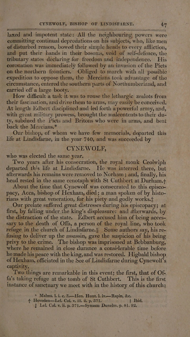 Jaxed and impotent state: All the neighbouring, powers were committing continual depredations on his subjects, who, like men _ of disturbed reason, bowed their simple heads to every affliction, and put their hands in their bosoms, void of self-defence, the ‘tributary states declaring for freedom and independence. His coronation was immediately followed by an invasion of the Picts on the northern frontiers. Obliged to march with all possible expedition to oppose them, the Mercians tcok advantage of the circumstance, entered the southern parts of Northumberland, and. carried off a large booty. ne How difficult a task it was to rouse the lethargic zealots from their fascination, and drive them to arms, may easily be conceived. At length kKdbert disciplined and led forth a powerful army, and, with great military prowess, brought the malcontents to their du- ty, subdued the Picts and Britons who were in arms, and beat back the Mercians.* } | , Our bishop, of whom we have few memorials, departed this life at Lindisfarne, in the year 740, and was succeeded by CYNEWOLF, who was elected the same year. Two years after his consecration, the royal monk Ceolwiph departed this life at Lindisfarne. He was interred there, but _ afterwards his remains were removed to Norham; and, finally, his head rested in the same cenotaph with St Cuthbert at Durham.+ About the time that Cynewolf was consecrated to this episco- pacy, Acca, bishop of Hexham, died; a man spoken of by histo- rians with great veneration, for his piety and godly works.t Our prelate suffered great distresses:during his episcopacy; at first, by falling under the king’s displeasure: and afterwards, by the distraction of the state. Jtdbert accused him of being acces- sary to the death of Offa, a person of the royal line, who took refuge in the church of Lindisfarne.|| Some authors say, his re- _ fusing to deliver up the assassin, gave the suspicion of his being _ privy to the crime. The bishop was imprisoned at Bebbanburg, where he remained in close durance a considerable time before he made his peace with the king, and was restored. Higbald bishop of Hexham, officiated in the See of Lindisfarne during Cynewolt’s captivity. : Two things are remarkable in this event; the first, that of Of fa’s taking refuge at the tomb of St Cuthbert. This is the first instance of sanctuary we meet with in the history of this church; » Malms. 1. i. c.5-—Hen. Hunt. 1.iv-—Rapin, &amp;c. + Hoveden—Lel. Col. v., iii. ii. p. 571. t Ibid.