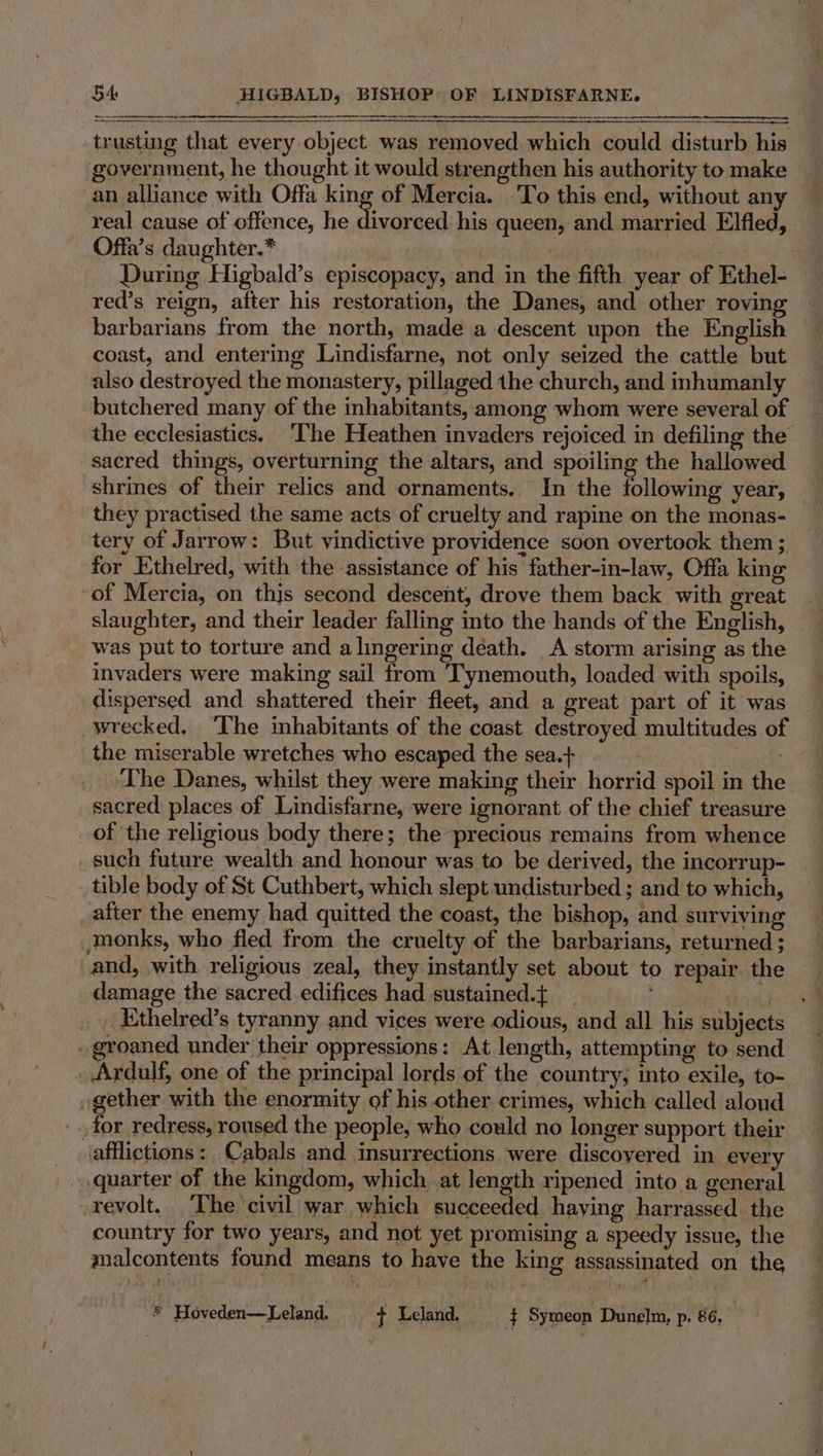 NASI trusting that every object was removed which could disturb his government, he thought it would strengthen his authority to make _an alliance with Offa king of Mercia. ‘To this end, without any real cause of offence, he pe his queen, and married Elfled, Offa’s daughter.* | , | | During Higbald’s episcopacy, and in the fifth year of Ethel- red’s reign, after his restoration, the Danes, and other roving barbarians from the north, made a descent upon the English © coast, and entering Lindisfarne, not only seized the cattle but also destroyed the monastery, pillaged the church, and inhumanly the ecclesiastics. The Heathen invaders rejoiced in defiling the sacred things, overturning the altars, and spoiling the hallowed they practised the same acts of cruelty and rapine on the monas- tery of Jarrow: But vindictive providence soon overtook them ; for Ethelred, with the assistance of his father-in-law, Offa king of Mercia, on thjs second descent, drove them back with great slaughter, and their leader falling into the hands of the English, was put to torture and a lingering déath. A storm arising as the invaders were making sail from ‘Tynemouth, loaded with spoils, dispersed and shattered their fleet, and a great part of it was wrecked, ‘The inhabitants of the coast destroyed multitudes of the miserable wretches who escaped the sea.+ FN, es ~The Danes, whilst they were making their horrid spoil in the sacred places of Lindisfarne, were ignorant of the chief treasure of the religious body there; the precious remains from whence such future wealth and honour was to be derived, the incorrup- tible body of St Cuthbert, which slept undisturbed ; and to which, after the enemy had quitted the coast, the bishop, and surviving monks, who fled from the cruelty of the barbarians, returned ; and, with religious zeal, they instantly set about to repair the damage the sacred edifices had sustained.{ ; diel . . Ethelred’s tyranny and vices were odious, and all his subjects . groaned under their oppressions: At length, attempting to send Ardulf, one of the principal lords of the country; into exile, to- gether with the enormity of his other crimes, which called aloud _for redress, roused the people, who could no longer support their afflictions: Cabals and insurrections were discovered in every quarter of the kingdom, which at length ripened into a general revolt. The civil war which succeeded having harrassed the country for two years, and not yet promising a speedy issue, the malcontents found means to have the king assassinated on the ® Hoveden—Leland. t Leland. } Symeon Dunelm, p. 86,