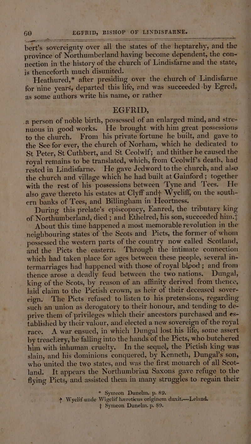la Ne alte Dl i ee SS a ee bert’s sovereignty over all the states of the heptarchy, and the | province of Northumberland having become dependent, the con~ nection in the history of the church of Lindisfarne and the state, is thenceforth much disunited. ak ; Heathured,* after presiding over the church of Lindisfarne for nine years, departed this life, and was succeeded -by Egred, as some authors write his name, or rather 7 EGFRID, _a person of noble birth, possessed of an enlarged mind, and stre- nuous in good works. He brought with him great possessions to the church. From his private fortune he built, and gave to the See for ever, the church of Norham, which he dedicated to St Peter, St Cuthbert, and St Ceolwlf; and thither he caused the royal remains to be translated, which, from Ceolwlf’s death, had rested in Lindisfarne. He gave Jedword to the church, and also the church and village which he had built at Gainford ; together with the rest of his possessions between “Tyne and Tees. He also gave thereto his estates at Clyff and} Wycliff, on the south- ern banks of Tees, and Billingham in Heortness. | During this prelate’s episeopacy, Kanred, the tributary king of Northumberland, died ; and Ethelred, his son, succeeded him.t About this time happened a most memorable revolution in the neighbouring states of the Scots and Picts, the former of whom possessed the western parts of the country now called Scotland, and the Picts the eastern. Through the intimate connection which had taken place for ages between these people, several in- termarriages had happened with those of royal blood; and from thence arese a deadly feud between the two nations. Dungal, king of the Scots, by reason of an affinity derived from thence, laid claim to the Pictish crown, as heir of their deceased sover- eign. The Picts refused to listen to his pretensions, regarding such an union as derogatory to their honour, and tending to de- prive them of privileges which their ancestors purchased and es- tablished by their valour, and elected a new sovereign of the royal race. A war ensued, in which Dungal lost his life, some assert by treachery, he falling into the hands of the Picts, who butchered ‘him with inhuman cruelty. In the sequel, the Pictish king was slain, and his dominions conquered, by Kenneth, Dungal’s son, who united the two states, and was the first monarch of all Scot- land. It appears the Northumbrian Saxons gave refuge to the flying Picts, and assisted them in many iridales to regain their | * Symeon Dunelm. p. 89. ‘ + Wyclif unde Wigelif hereticus originem duxit—Leland, _ $ Symeon Dunelm. p. 89.