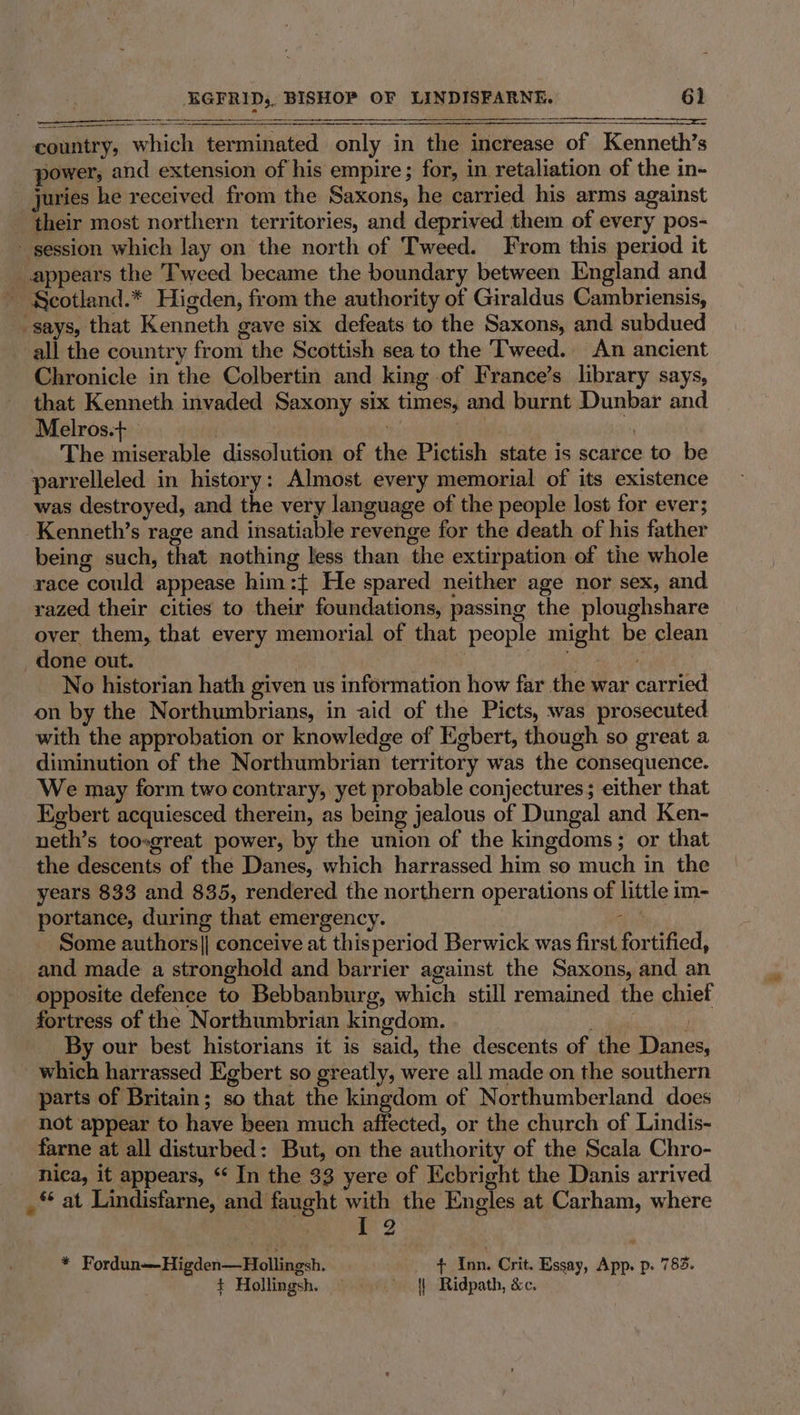 country, which terminated only in the increase of Kenneth’s power, and extension of his empire; for, in retaliation of the in- - juries he received from the Saxons, he carried his arms against their most northern territories, and deprived them of every pos- session which lay on the north of Tweed. From this period it appears the Tweed became the boundary between England and - Scotland.* Higden, from the authority of Giraldus Cambriensis, says, that Kenneth gave six defeats to the Saxons, and subdued all the country from the Scottish sea to the Tweed. An ancient Chronicle in the Colbertin and king of France’s library says, that Kenneth invaded Saxony six times, and burnt Dunbar and Melros.+ | r The miserable dissolution of the Pictish state is scarce to be parrelleled in history: Almost every memorial of its existence was destroyed, and the very language of the people lost for ever; -Kenneth’s rage and insatiable revenge for the death of his father being such, that nothing less than the extirpation of the whole race could appease him:{ He spared neither age nor sex, and razed their cities to their foundations, passing the ploughshare over them, that every memorial of that people might be clean _ done out. ! | af, . No historian hath given us information how far the war carried on by the Northumbrians, in aid of the Picts, was prosecuted with the approbation or knowledge of Egbert, though so great a diminution of the Northumbrian territory was the consequence. We may form two contrary, yet probable conjectures; either that Egbert acquiesced therein, as being jealous of Dungal and Ken- neth’s toosgreat power, by the union of the kingdoms; or that the descents of the Danes, which harrassed him so much in the years 833 and 835, rendered the northern operations of little im- portance, during that emergency. hay Some authors]| conceive at thisperiod Berwick was first fortified, and made a stronghold and barrier against the Saxons, and an opposite defence to Bebbanburg, which still remained the chief fortress of the Northumbrian kingdom. i adi By our best historians it is said, the descents of the Danes, which harrassed Egbert so greatly, were all made on the southern parts of Britain; so that the kingdom of Northumberland does not appear to have been much affected, or the church of Lindis- farne at all disturbed: But, on the authority of the Scala Chro- nica, it appears, “ In the 33 yere of Ecbright the Danis arrived _ © at Lindisfarne, and faught with the Engles at Carham, where 12 = Fordun—Higden—Hollingsh. {+ Inn. Crit. Essay, App. p. 783. + Hollingsh. — || Ridpath, &amp;c.