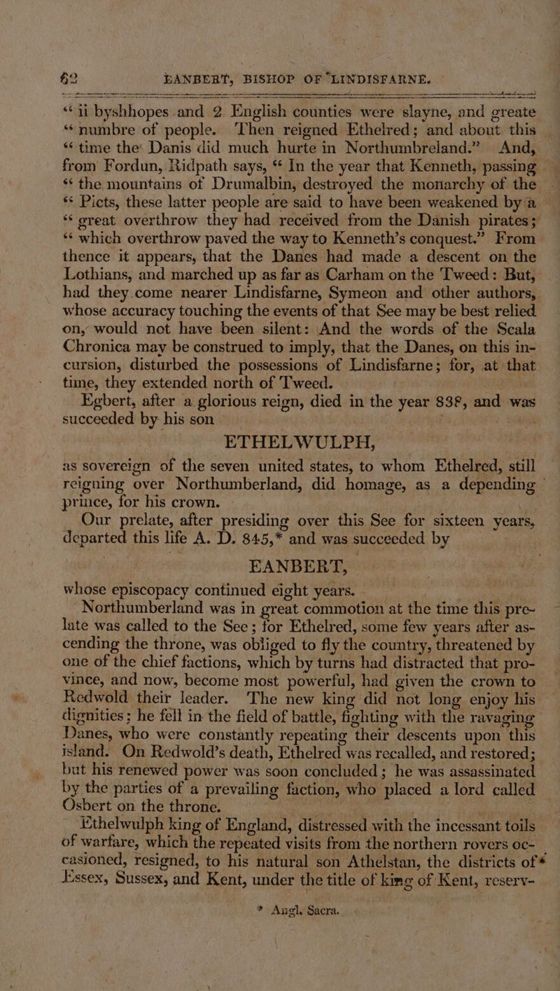\ . 3 en a al fete ih lds ah a a he ind peer Soap te = EF ERAN ASL PEERS = Sn ST ASE SOT ES EE DEERE REE TAL, “1 byshhopes and 2 English counties were slayne, and greate ‘‘numbre of people. ‘Then reigned Ethelred; and about this *« time the: Danis did much hurte in Northumbreland.” And, from Fordun, Ridpath says, “ In the year that Kenneth, passing ‘*‘ the mountains of Drumalbin, destroyed the monarchy of the ‘s Picts, these latter people are said to have been weakened bya *‘ oreat overthrow they had received from the Danish pirates; ** which overthrow paved the way to Kenneth’s conquest.” From thence it appears, that the Danes had made a descent on the Lothians, and marched up as far as Carham on the Tweed: But, had they.come nearer Lindisfarne, Symeon and other authors, whose accuracy touching the events of that See may be best relied on, would not have been silent: And the words of the Scala Chronica may be construed to imply, that the Danes, on this in- cursion, disturbed the possessions of Lindisfarne; for, at that time, they extended north of Tweed. | 3 Egbert, after a glorious reign, died in the year 83°, and was succeeded by his son ETHELWULPH, as sovereign of the seven united states, to whom Ethelred, still reigning over Northumberland, did homage, as a depending prince, for his crown. | | | Our prelate, after presiding over this See for sixteen years, departed this life A. D. 845,* and was succeeded by EANBERT, whose episcopacy continued eight years. 7 Northumberland was in great commotion at the time this pre- late was called to the See; for Ethelred, some few years after as- cending the throne, was obliged to fly the country, threatened by one of the chief factions, which by turns had distracted that pro- vince, and now, become most powerful, had given the crown to Redwold their leader. The new king did not long enjoy his’ dignities ; he fell in the field of battle, fighting with the ravaging Danes, who were constantly repeating their descents upon this island. On Redwold’s death, Ethelred was recalled, and restored; but his renewed power was soon concluded ; he was assassinated by the parties of a prevailing faction, who placed a lord called Osbert on the throne. , : | Ethelwulph king of England, distressed with the incessant toils of warfare, which the repeated visits from the northern rovers oc- _ casioned, resigned, to his natural son Athelstan, the districts of dssex, Sussex, and Kent, under the title of kine of Kent, reserv- * Angel, Sacra.
