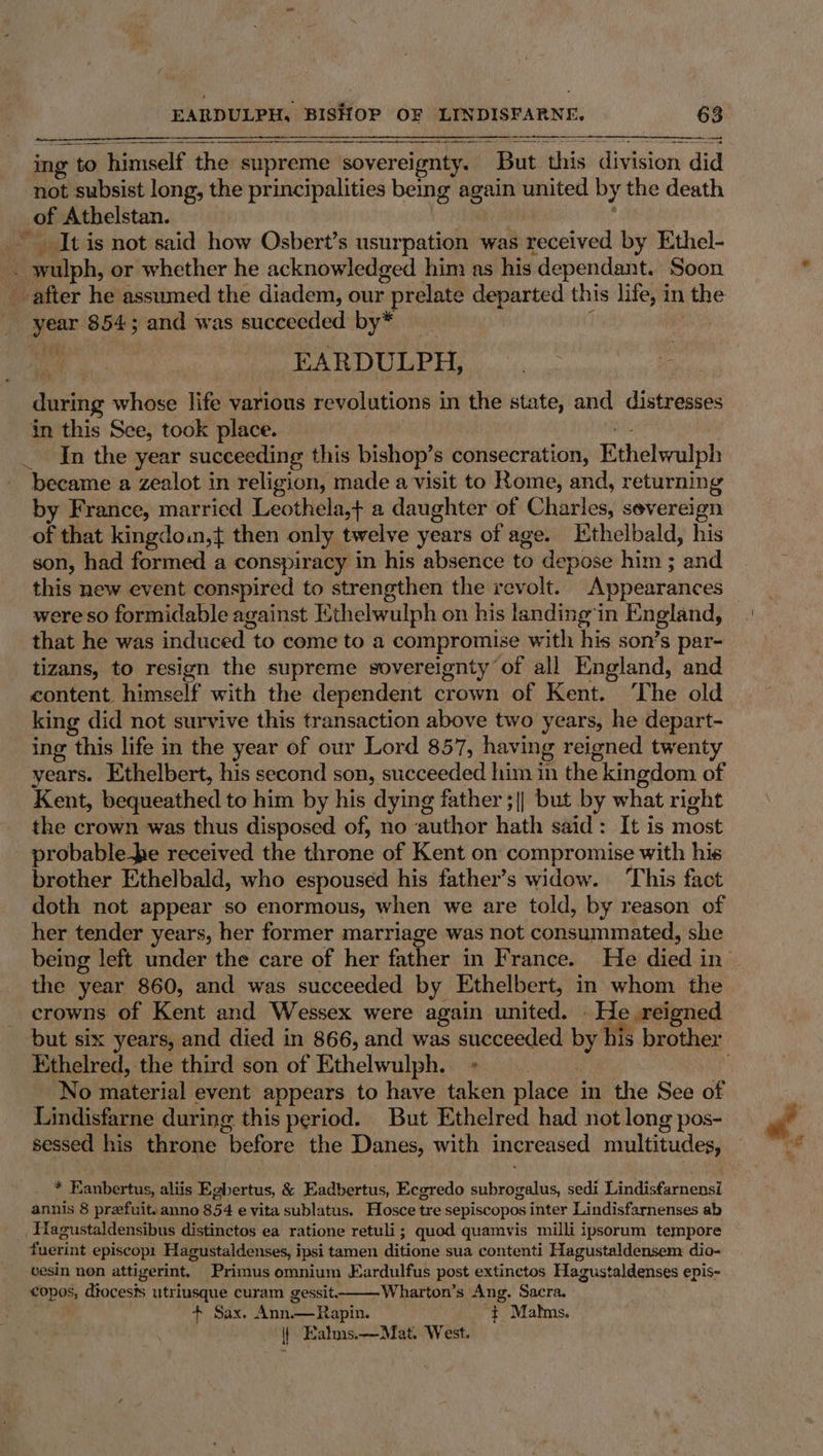 See en es —— ET ing + to himself the supreme sovereignty. But this division did not subsist long, the principalities being again united by the death _of Athelstan. _ It is not said how Osbert’s nenrpiatielle was weceived by Ethel- Ee ealiph, or whether he acknowledged him as his dependant. Soon after he assumed the diadem, our prelate departed this life, i in the ae 854; and was succeeded by* ee PARDULPH.. . during whose life various revolutions in the state, and distresses in this See, took place. In the year succeeding this bishop’s consecration, Ethelwulph became a zealot in religion, made a visit to Rome, and, returning by France, married Leothela,+ a daughter of Ghirlew severeign of that kingdown,t then only twelve years of age. Kthelbald, his son, had formed a conspiracy in his absence to depose him ; and this new event conspired to strengthen the revolt. Appearances were so formidable against Ethelwulph on his landing ‘in England, that he was induced to come to a compromise with his son’s par- tizans, to resign the supreme sovereignty of all England, and content himself with the dependent crown of Kent. The old king did not survive this transaction above two years, he depart- ing this life in the year of our Lord 857, having reigned twenty years. Ethelbert, his second son, succeeded him in the kingdom of Kent, bequeathed to him by his dying father ;|| but by what right the crown was thus disposed of, no author hath said’: It is most probable pe received the throne of Kent on compromise with his brother Ethelbald, who espoused his father’s widow. This fact doth not appear so enormous, when we are told, by reason of her tender years, her former marriage was not consummated, she the year 860, and was succeeded by Ethelbert, in whom the crowns of Kent and Wessex were again united. He reigned Ethelred, the third son of Ethelwulph. No material event appears to have taken place in the See of Lindisfarne during this period. But Ethelred had not long pos- sessed his throne “before the Danes, with increased multitudes, * Eanbertus, aliis Egbertus, &amp; Eadbertus, Eceredo subrogelns, sedi Lindisfarnensi annis 8 prefuit.anno 854 e vita sublatus. Hosce tre sepiscopos inter Lindisfarnenses ab fuerint episcopt Hagustaldenses, i ipsi tamen ditione sua contenti Hagustaldensem dio- cesin non attigerint, Primus omnium Eardulfus post extinctos Hagustaldenses epis- te dtocesis utriusque curam gessit. Wharton’s Ang. Sacra. + Sax. Ann. — Rapin. ‘ Malms. || Ealms.—Mat. West.