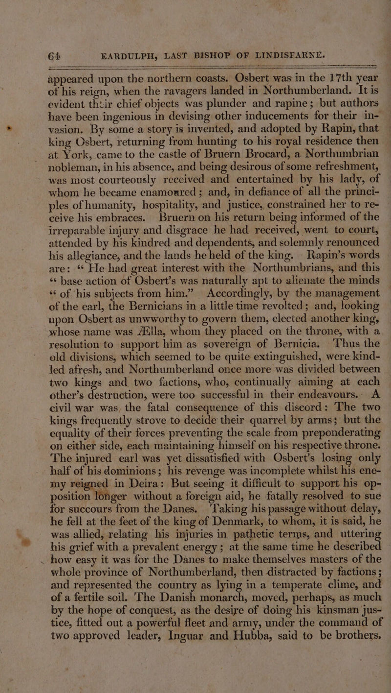 a appeared upon the northern coasts. Osbert was in the 17th year ot his reign, when the ravagers landed in Northumberland. It is evident thtir chief objects was plunder and rapine; but authors have been ingenious in devising other inducements for their in- vasion. By some a story is invented, and adopted by Rapin, that king Osbert, returning from hunting to his royal residence then at York, came to the castle of Bruern Brocard, a Northumbrian nobleman, in his absence, and being desirous of some refreshment, was most courteously received and entertained by his lady, of whom he became enamoared ; and, in defiance of all the princi- ples of humanity, hospitality, and justice, constrained her to re- ceive his embraces. Bruern on his return being informed of the irreparable injury and disgrace he had received, went to court, attended by his kindred and dependents, and solemnly renounced his allegiance, and the lands he held of the king. | Rapin’s words » are: ** He had great interest with the Northumbrians, and this ‘* base action of Osbert’s was naturally apt to alienate the minds ‘‘ of ‘his subjects from him.” Accordingly, by the management of the earl, the Bernicians in a little time revolted; and, looking upon Osbert as unwworthy to govern them, elected another king, whose name was Alilla, whom they placed on the throne, with a resolution to support him as sovereign of Bernicia. ‘Thus the old divisions, which seemed to be quite extinguished, were kind- led afresh, and Northumberland once more was divided between two kings and two factions, who, continually aiming at each other’s destruction, were too successful in their endeavours.. A civil war was, the fatal consequence of this discord: The two kings frequently strove to decide their quarrel by arms; but the equality of their forces preventing the scale from preponderating on either side, each maintaining himself on his respective throne. The injured earl was yet dissatisfied with Qsbert’s losing only half of his dominions; his revenge was incomplete whilst his ene- my reigned in Deira: But seeing it difficult to support his op- position longer without a foreign aid, he fatally resolved to sue for succours from the Danes. ‘Taking his passage without delay, he fell at the feet of the king of Denmark, to whom, it is said, he was allied, relating his injuries in pathetic terms, and uttering his grief with a prevalent energy ; at the same time he described — . how easy it was for the Danes to make themselves masters of the whole province of Northumberland, then distracted by factions ; and represented the country as lying in a temperate clime, and of a fertile soil. The Danish monarch, moved, perhaps, as much by the hope of conquest, as the desiye of doing his kinsman jus- tice, fitted out a powerful fleet and army, under the command of two. approved leader, Inguar and Hubba, said to be brothers.